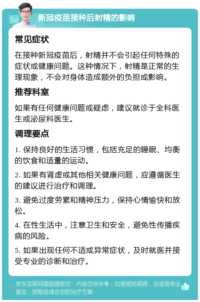 新冠疫苗接种后射精的影响 常见症状 在接种新冠疫苗后，射精并不会引起任何特殊的症状或健康问题。这种情况下，射精是正常的生理现象，不会对身体造成额外的负担或影响。 推荐科室 如果有任何健康问题或疑虑，建议就诊于全科医生或泌尿科医生。 调理要点 1. 保持良好的生活习惯，包括充足的睡眠、均衡的饮食和适量的运动。 2. 如果有肾虚或其他相关健康问题，应遵循医生的建议进行治疗和调理。 3. 避免过度劳累和精神压力，保持心情愉快和放松。 4. 在性生活中，注意卫生和安全，避免性传播疾病的风险。 5. 如果出现任何不适或异常症状，及时就医并接受专业的诊断和治疗。