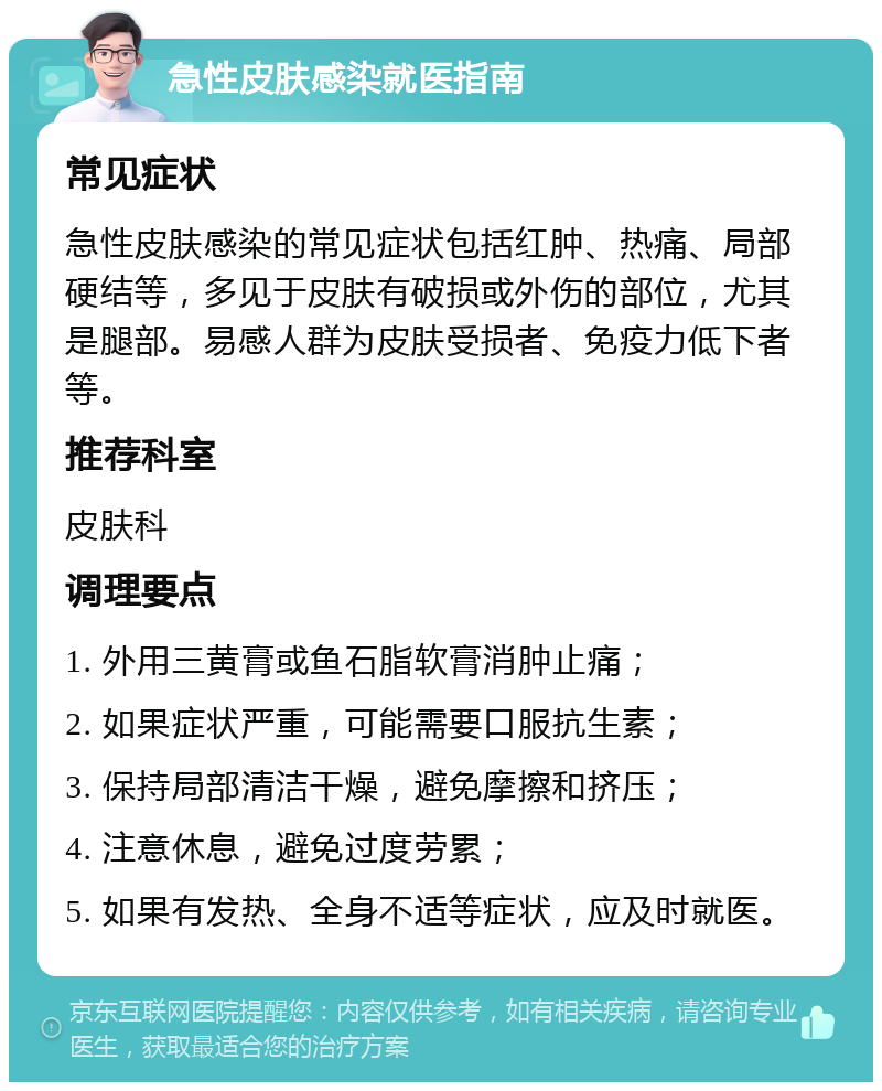 急性皮肤感染就医指南 常见症状 急性皮肤感染的常见症状包括红肿、热痛、局部硬结等，多见于皮肤有破损或外伤的部位，尤其是腿部。易感人群为皮肤受损者、免疫力低下者等。 推荐科室 皮肤科 调理要点 1. 外用三黄膏或鱼石脂软膏消肿止痛； 2. 如果症状严重，可能需要口服抗生素； 3. 保持局部清洁干燥，避免摩擦和挤压； 4. 注意休息，避免过度劳累； 5. 如果有发热、全身不适等症状，应及时就医。