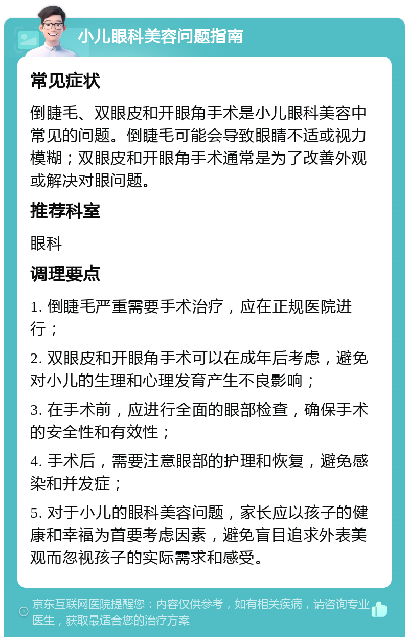 小儿眼科美容问题指南 常见症状 倒睫毛、双眼皮和开眼角手术是小儿眼科美容中常见的问题。倒睫毛可能会导致眼睛不适或视力模糊；双眼皮和开眼角手术通常是为了改善外观或解决对眼问题。 推荐科室 眼科 调理要点 1. 倒睫毛严重需要手术治疗，应在正规医院进行； 2. 双眼皮和开眼角手术可以在成年后考虑，避免对小儿的生理和心理发育产生不良影响； 3. 在手术前，应进行全面的眼部检查，确保手术的安全性和有效性； 4. 手术后，需要注意眼部的护理和恢复，避免感染和并发症； 5. 对于小儿的眼科美容问题，家长应以孩子的健康和幸福为首要考虑因素，避免盲目追求外表美观而忽视孩子的实际需求和感受。