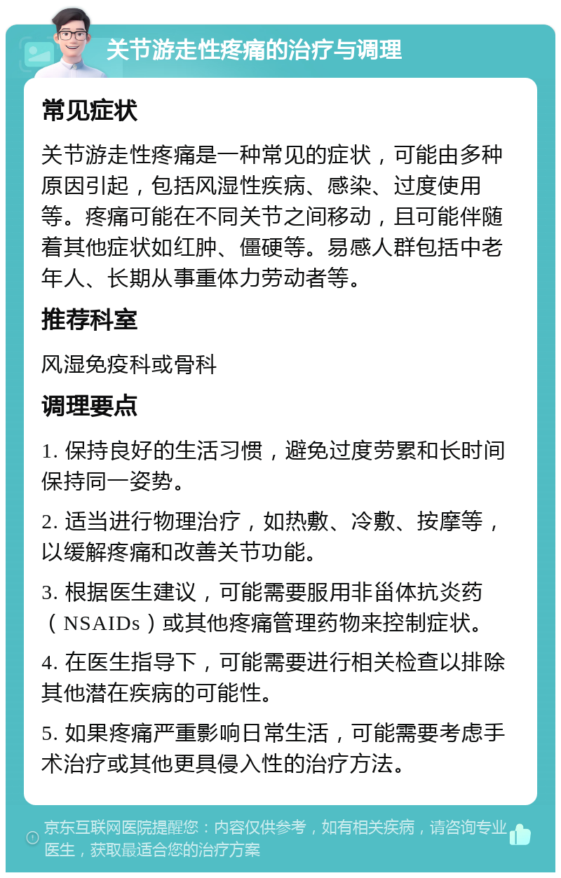 关节游走性疼痛的治疗与调理 常见症状 关节游走性疼痛是一种常见的症状，可能由多种原因引起，包括风湿性疾病、感染、过度使用等。疼痛可能在不同关节之间移动，且可能伴随着其他症状如红肿、僵硬等。易感人群包括中老年人、长期从事重体力劳动者等。 推荐科室 风湿免疫科或骨科 调理要点 1. 保持良好的生活习惯，避免过度劳累和长时间保持同一姿势。 2. 适当进行物理治疗，如热敷、冷敷、按摩等，以缓解疼痛和改善关节功能。 3. 根据医生建议，可能需要服用非甾体抗炎药（NSAIDs）或其他疼痛管理药物来控制症状。 4. 在医生指导下，可能需要进行相关检查以排除其他潜在疾病的可能性。 5. 如果疼痛严重影响日常生活，可能需要考虑手术治疗或其他更具侵入性的治疗方法。