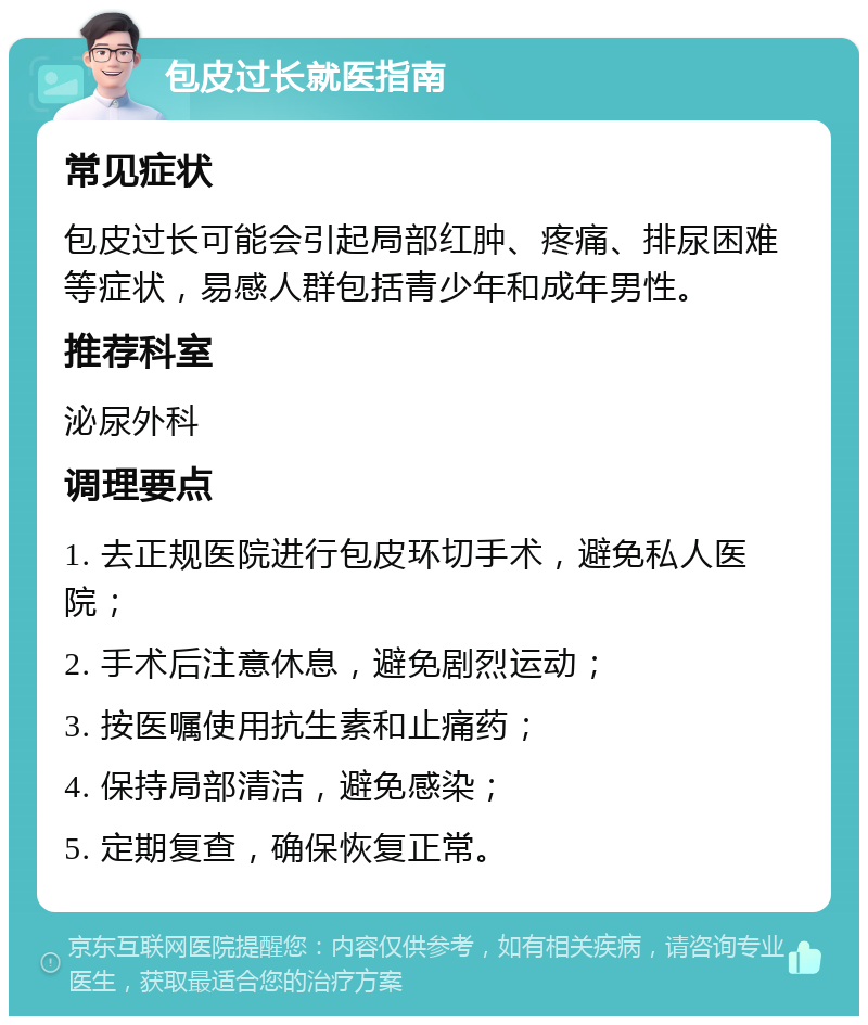 包皮过长就医指南 常见症状 包皮过长可能会引起局部红肿、疼痛、排尿困难等症状，易感人群包括青少年和成年男性。 推荐科室 泌尿外科 调理要点 1. 去正规医院进行包皮环切手术，避免私人医院； 2. 手术后注意休息，避免剧烈运动； 3. 按医嘱使用抗生素和止痛药； 4. 保持局部清洁，避免感染； 5. 定期复查，确保恢复正常。