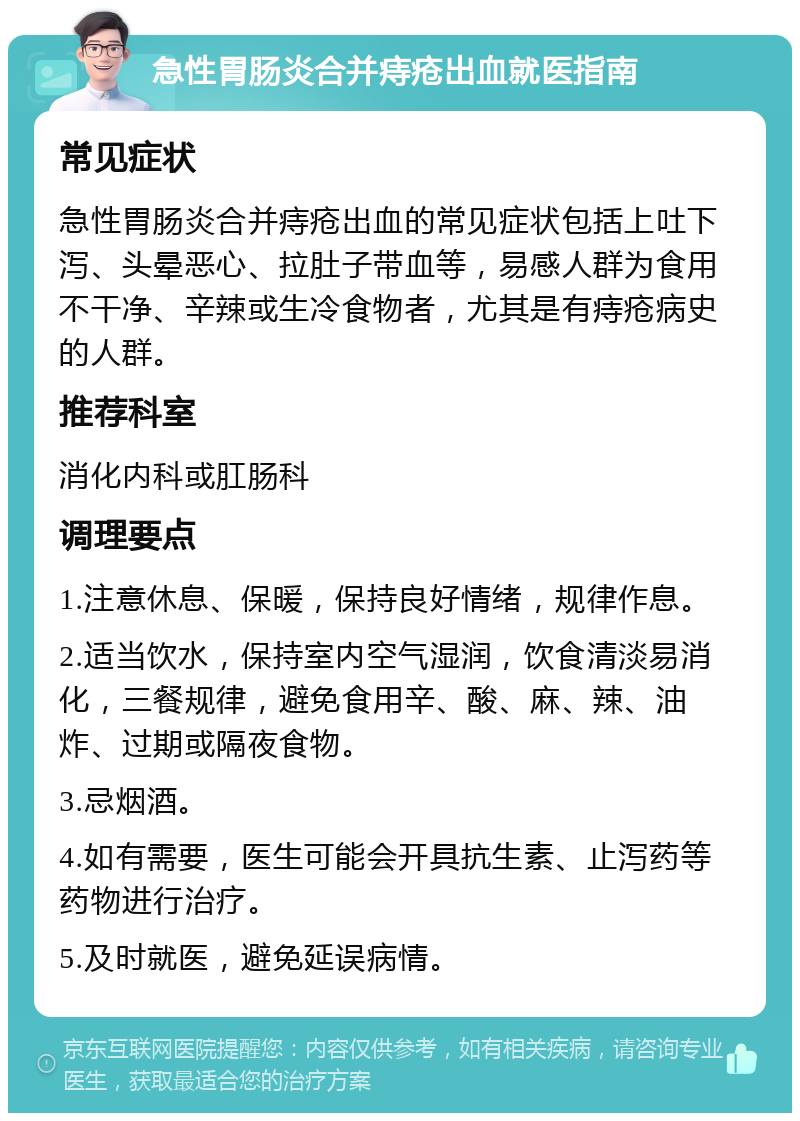 急性胃肠炎合并痔疮出血就医指南 常见症状 急性胃肠炎合并痔疮出血的常见症状包括上吐下泻、头晕恶心、拉肚子带血等，易感人群为食用不干净、辛辣或生冷食物者，尤其是有痔疮病史的人群。 推荐科室 消化内科或肛肠科 调理要点 1.注意休息、保暖，保持良好情绪，规律作息。 2.适当饮水，保持室内空气湿润，饮食清淡易消化，三餐规律，避免食用辛、酸、麻、辣、油炸、过期或隔夜食物。 3.忌烟酒。 4.如有需要，医生可能会开具抗生素、止泻药等药物进行治疗。 5.及时就医，避免延误病情。