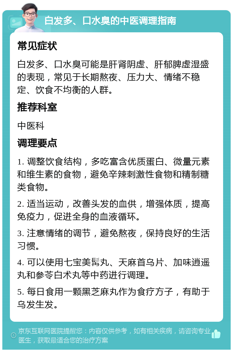 白发多、口水臭的中医调理指南 常见症状 白发多、口水臭可能是肝肾阴虚、肝郁脾虚湿盛的表现，常见于长期熬夜、压力大、情绪不稳定、饮食不均衡的人群。 推荐科室 中医科 调理要点 1. 调整饮食结构，多吃富含优质蛋白、微量元素和维生素的食物，避免辛辣刺激性食物和精制糖类食物。 2. 适当运动，改善头发的血供，增强体质，提高免疫力，促进全身的血液循环。 3. 注意情绪的调节，避免熬夜，保持良好的生活习惯。 4. 可以使用七宝美髯丸、天麻首乌片、加味逍遥丸和参苓白术丸等中药进行调理。 5. 每日食用一颗黑芝麻丸作为食疗方子，有助于乌发生发。