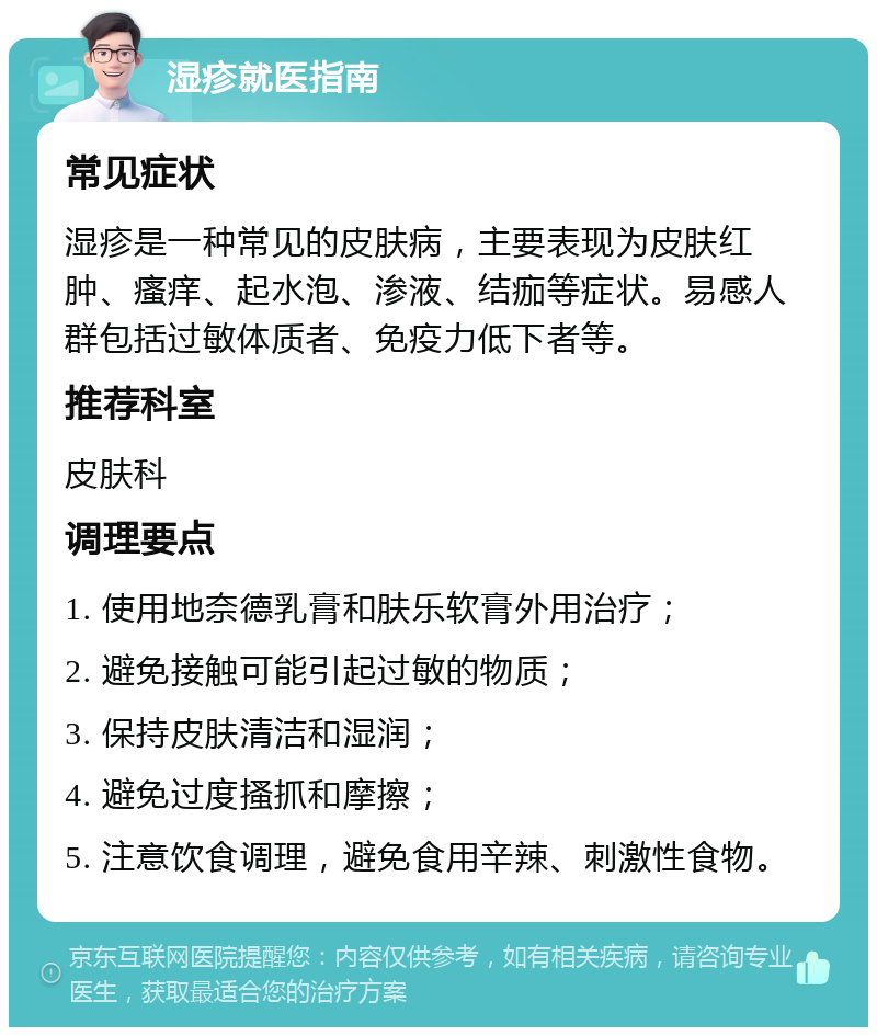 湿疹就医指南 常见症状 湿疹是一种常见的皮肤病，主要表现为皮肤红肿、瘙痒、起水泡、渗液、结痂等症状。易感人群包括过敏体质者、免疫力低下者等。 推荐科室 皮肤科 调理要点 1. 使用地奈德乳膏和肤乐软膏外用治疗； 2. 避免接触可能引起过敏的物质； 3. 保持皮肤清洁和湿润； 4. 避免过度搔抓和摩擦； 5. 注意饮食调理，避免食用辛辣、刺激性食物。