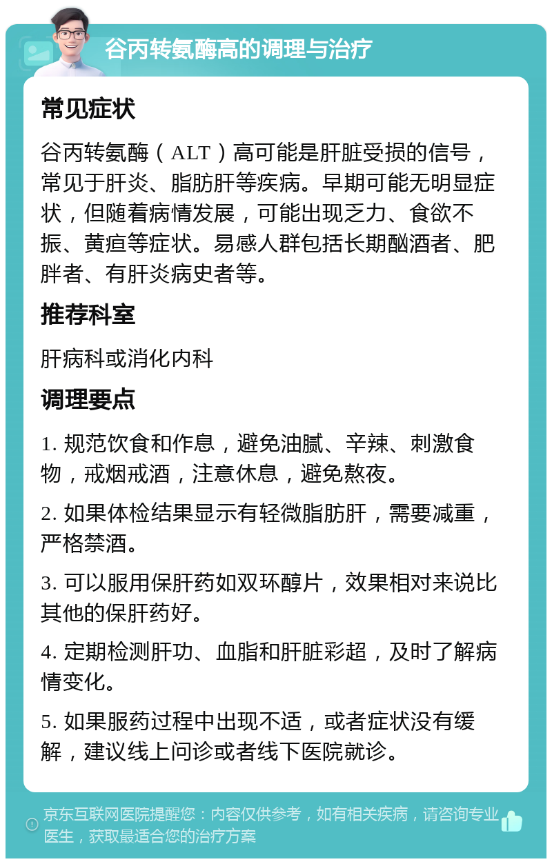 谷丙转氨酶高的调理与治疗 常见症状 谷丙转氨酶（ALT）高可能是肝脏受损的信号，常见于肝炎、脂肪肝等疾病。早期可能无明显症状，但随着病情发展，可能出现乏力、食欲不振、黄疸等症状。易感人群包括长期酗酒者、肥胖者、有肝炎病史者等。 推荐科室 肝病科或消化内科 调理要点 1. 规范饮食和作息，避免油腻、辛辣、刺激食物，戒烟戒酒，注意休息，避免熬夜。 2. 如果体检结果显示有轻微脂肪肝，需要减重，严格禁酒。 3. 可以服用保肝药如双环醇片，效果相对来说比其他的保肝药好。 4. 定期检测肝功、血脂和肝脏彩超，及时了解病情变化。 5. 如果服药过程中出现不适，或者症状没有缓解，建议线上问诊或者线下医院就诊。