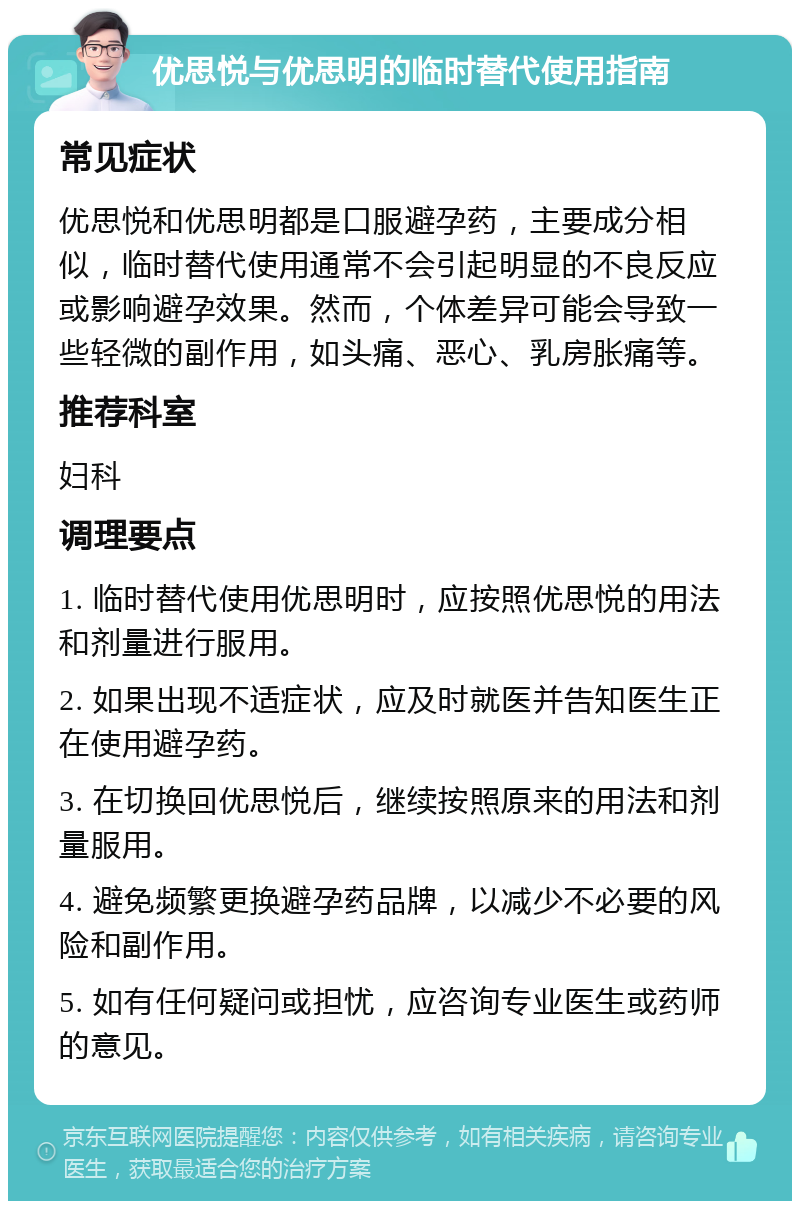 优思悦与优思明的临时替代使用指南 常见症状 优思悦和优思明都是口服避孕药，主要成分相似，临时替代使用通常不会引起明显的不良反应或影响避孕效果。然而，个体差异可能会导致一些轻微的副作用，如头痛、恶心、乳房胀痛等。 推荐科室 妇科 调理要点 1. 临时替代使用优思明时，应按照优思悦的用法和剂量进行服用。 2. 如果出现不适症状，应及时就医并告知医生正在使用避孕药。 3. 在切换回优思悦后，继续按照原来的用法和剂量服用。 4. 避免频繁更换避孕药品牌，以减少不必要的风险和副作用。 5. 如有任何疑问或担忧，应咨询专业医生或药师的意见。