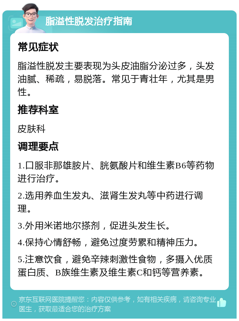 脂溢性脱发治疗指南 常见症状 脂溢性脱发主要表现为头皮油脂分泌过多，头发油腻、稀疏，易脱落。常见于青壮年，尤其是男性。 推荐科室 皮肤科 调理要点 1.口服非那雄胺片、胱氨酸片和维生素B6等药物进行治疗。 2.选用养血生发丸、滋肾生发丸等中药进行调理。 3.外用米诺地尔搽剂，促进头发生长。 4.保持心情舒畅，避免过度劳累和精神压力。 5.注意饮食，避免辛辣刺激性食物，多摄入优质蛋白质、B族维生素及维生素C和钙等营养素。