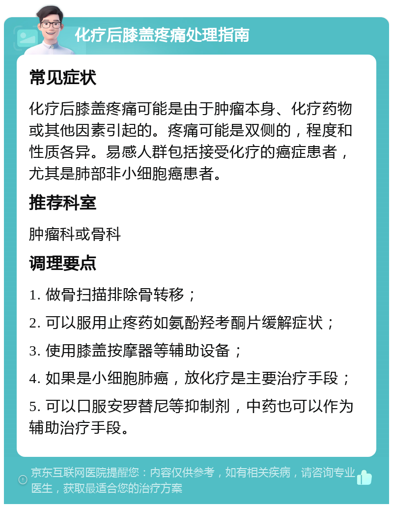 化疗后膝盖疼痛处理指南 常见症状 化疗后膝盖疼痛可能是由于肿瘤本身、化疗药物或其他因素引起的。疼痛可能是双侧的，程度和性质各异。易感人群包括接受化疗的癌症患者，尤其是肺部非小细胞癌患者。 推荐科室 肿瘤科或骨科 调理要点 1. 做骨扫描排除骨转移； 2. 可以服用止疼药如氨酚羟考酮片缓解症状； 3. 使用膝盖按摩器等辅助设备； 4. 如果是小细胞肺癌，放化疗是主要治疗手段； 5. 可以口服安罗替尼等抑制剂，中药也可以作为辅助治疗手段。