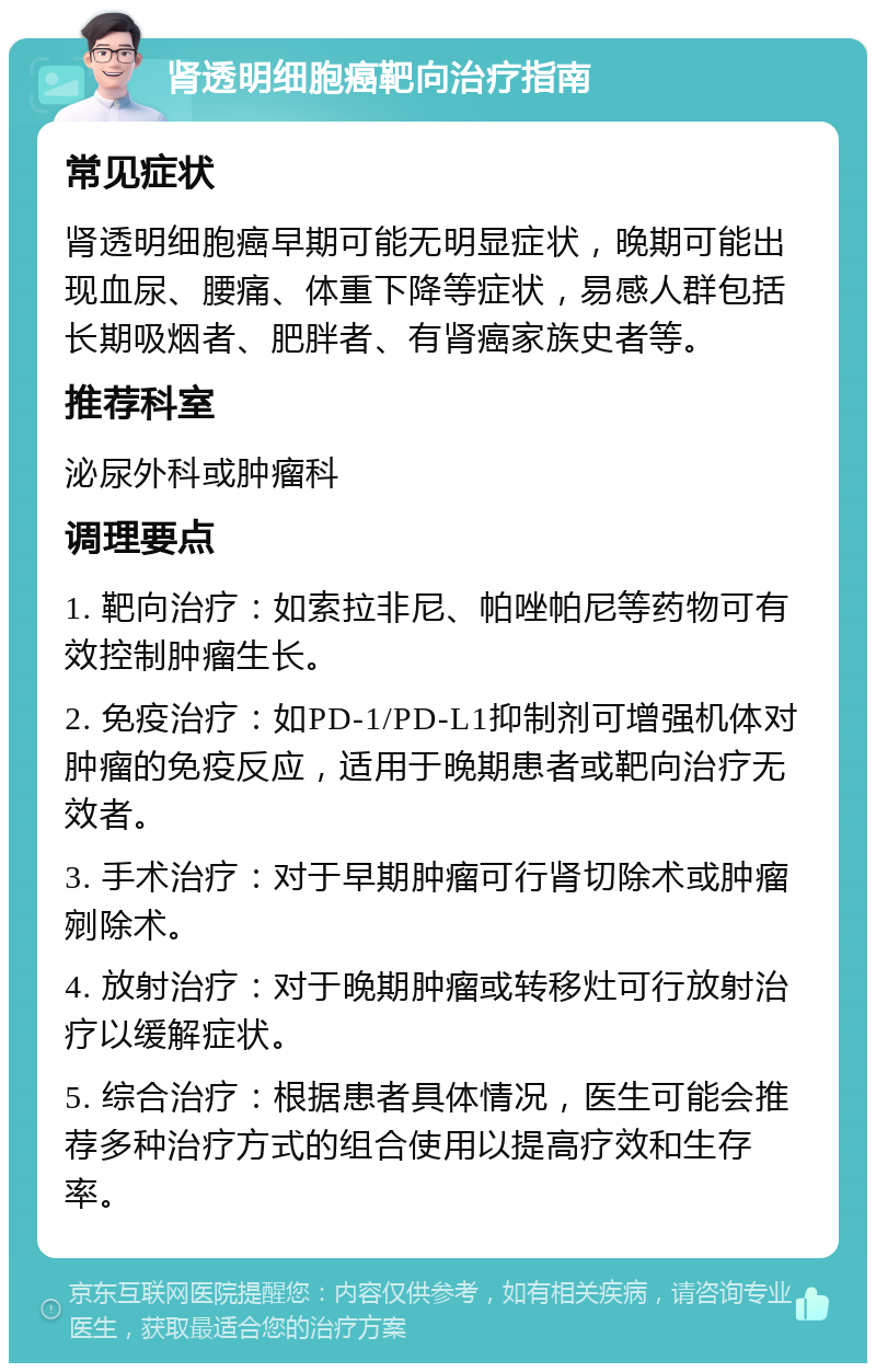 肾透明细胞癌靶向治疗指南 常见症状 肾透明细胞癌早期可能无明显症状，晚期可能出现血尿、腰痛、体重下降等症状，易感人群包括长期吸烟者、肥胖者、有肾癌家族史者等。 推荐科室 泌尿外科或肿瘤科 调理要点 1. 靶向治疗：如索拉非尼、帕唑帕尼等药物可有效控制肿瘤生长。 2. 免疫治疗：如PD-1/PD-L1抑制剂可增强机体对肿瘤的免疫反应，适用于晚期患者或靶向治疗无效者。 3. 手术治疗：对于早期肿瘤可行肾切除术或肿瘤剜除术。 4. 放射治疗：对于晚期肿瘤或转移灶可行放射治疗以缓解症状。 5. 综合治疗：根据患者具体情况，医生可能会推荐多种治疗方式的组合使用以提高疗效和生存率。