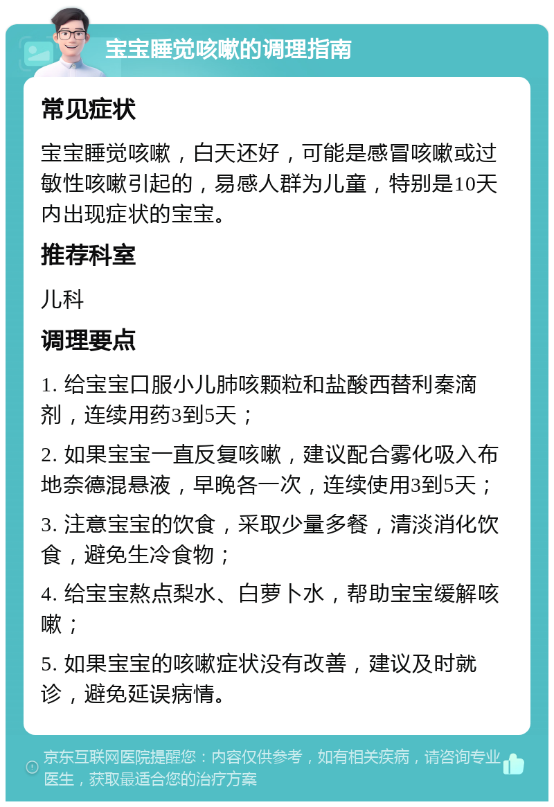 宝宝睡觉咳嗽的调理指南 常见症状 宝宝睡觉咳嗽，白天还好，可能是感冒咳嗽或过敏性咳嗽引起的，易感人群为儿童，特别是10天内出现症状的宝宝。 推荐科室 儿科 调理要点 1. 给宝宝口服小儿肺咳颗粒和盐酸西替利秦滴剂，连续用药3到5天； 2. 如果宝宝一直反复咳嗽，建议配合雾化吸入布地奈德混悬液，早晚各一次，连续使用3到5天； 3. 注意宝宝的饮食，采取少量多餐，清淡消化饮食，避免生冷食物； 4. 给宝宝熬点梨水、白萝卜水，帮助宝宝缓解咳嗽； 5. 如果宝宝的咳嗽症状没有改善，建议及时就诊，避免延误病情。