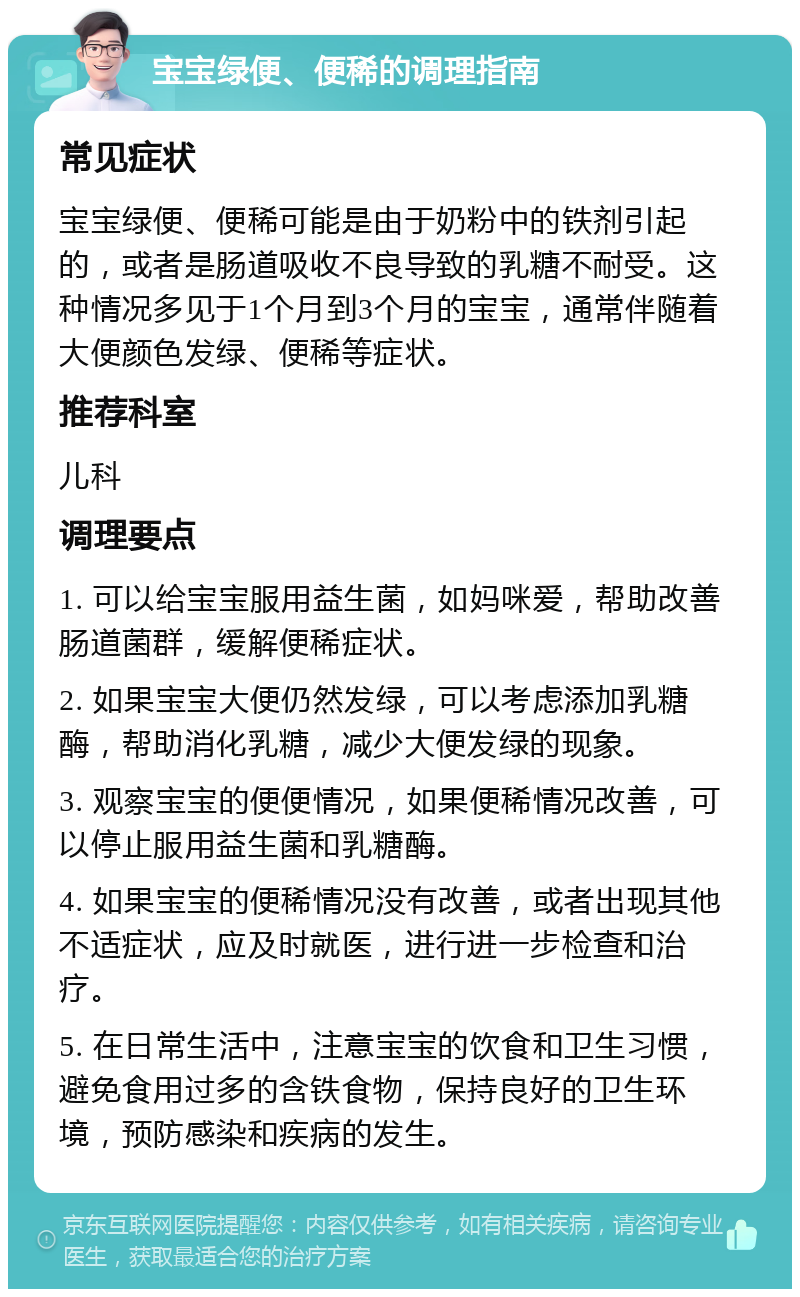 宝宝绿便、便稀的调理指南 常见症状 宝宝绿便、便稀可能是由于奶粉中的铁剂引起的，或者是肠道吸收不良导致的乳糖不耐受。这种情况多见于1个月到3个月的宝宝，通常伴随着大便颜色发绿、便稀等症状。 推荐科室 儿科 调理要点 1. 可以给宝宝服用益生菌，如妈咪爱，帮助改善肠道菌群，缓解便稀症状。 2. 如果宝宝大便仍然发绿，可以考虑添加乳糖酶，帮助消化乳糖，减少大便发绿的现象。 3. 观察宝宝的便便情况，如果便稀情况改善，可以停止服用益生菌和乳糖酶。 4. 如果宝宝的便稀情况没有改善，或者出现其他不适症状，应及时就医，进行进一步检查和治疗。 5. 在日常生活中，注意宝宝的饮食和卫生习惯，避免食用过多的含铁食物，保持良好的卫生环境，预防感染和疾病的发生。