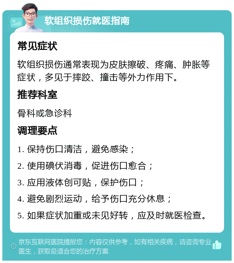 软组织损伤就医指南 常见症状 软组织损伤通常表现为皮肤擦破、疼痛、肿胀等症状，多见于摔跤、撞击等外力作用下。 推荐科室 骨科或急诊科 调理要点 1. 保持伤口清洁，避免感染； 2. 使用碘伏消毒，促进伤口愈合； 3. 应用液体创可贴，保护伤口； 4. 避免剧烈运动，给予伤口充分休息； 5. 如果症状加重或未见好转，应及时就医检查。