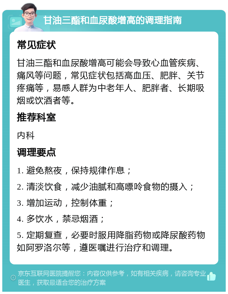 甘油三酯和血尿酸增高的调理指南 常见症状 甘油三酯和血尿酸增高可能会导致心血管疾病、痛风等问题，常见症状包括高血压、肥胖、关节疼痛等，易感人群为中老年人、肥胖者、长期吸烟或饮酒者等。 推荐科室 内科 调理要点 1. 避免熬夜，保持规律作息； 2. 清淡饮食，减少油腻和高嘌呤食物的摄入； 3. 增加运动，控制体重； 4. 多饮水，禁忌烟酒； 5. 定期复查，必要时服用降脂药物或降尿酸药物如阿罗洛尔等，遵医嘱进行治疗和调理。