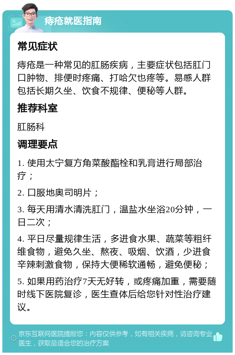 痔疮就医指南 常见症状 痔疮是一种常见的肛肠疾病，主要症状包括肛门口肿物、排便时疼痛、打哈欠也疼等。易感人群包括长期久坐、饮食不规律、便秘等人群。 推荐科室 肛肠科 调理要点 1. 使用太宁复方角菜酸酯栓和乳膏进行局部治疗； 2. 口服地奥司明片； 3. 每天用清水清洗肛门，温盐水坐浴20分钟，一日二次； 4. 平日尽量规律生活，多进食水果、蔬菜等粗纤维食物，避免久坐、熬夜、吸烟、饮酒，少进食辛辣刺激食物，保持大便稀软通畅，避免便秘； 5. 如果用药治疗7天无好转，或疼痛加重，需要随时线下医院复诊，医生查体后给您针对性治疗建议。