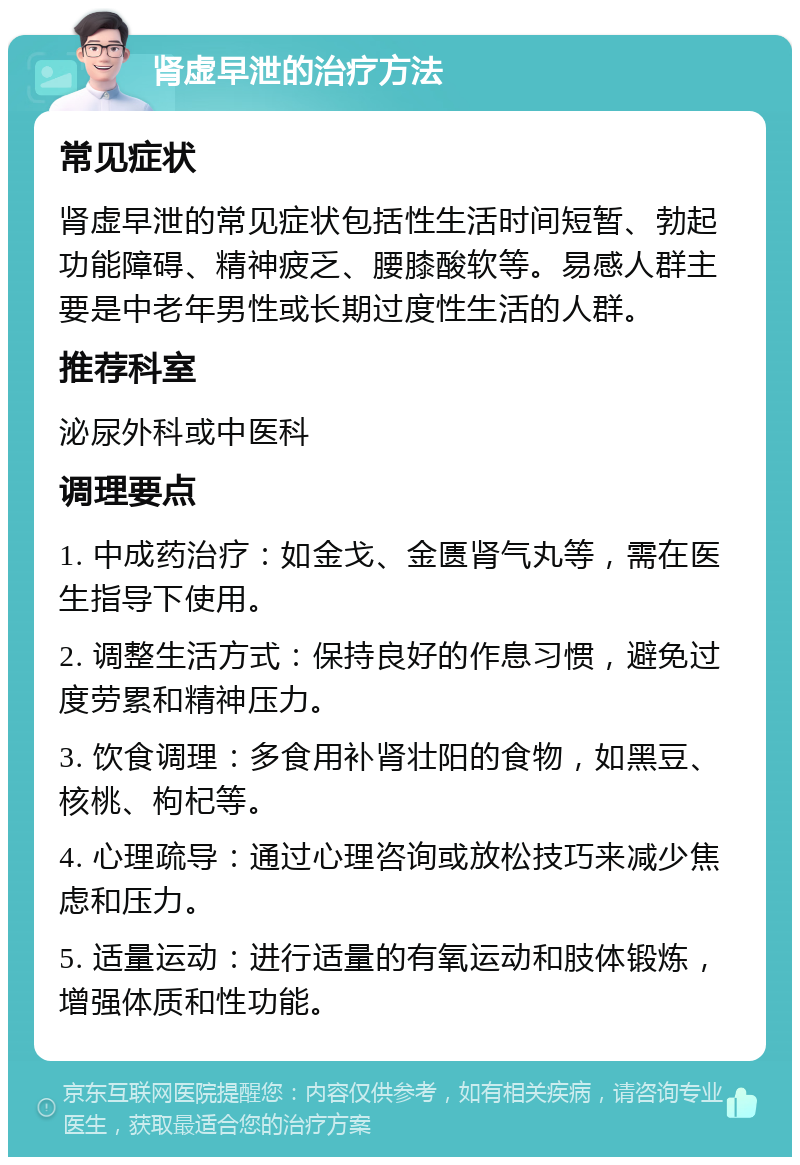 肾虚早泄的治疗方法 常见症状 肾虚早泄的常见症状包括性生活时间短暂、勃起功能障碍、精神疲乏、腰膝酸软等。易感人群主要是中老年男性或长期过度性生活的人群。 推荐科室 泌尿外科或中医科 调理要点 1. 中成药治疗：如金戈、金匮肾气丸等，需在医生指导下使用。 2. 调整生活方式：保持良好的作息习惯，避免过度劳累和精神压力。 3. 饮食调理：多食用补肾壮阳的食物，如黑豆、核桃、枸杞等。 4. 心理疏导：通过心理咨询或放松技巧来减少焦虑和压力。 5. 适量运动：进行适量的有氧运动和肢体锻炼，增强体质和性功能。