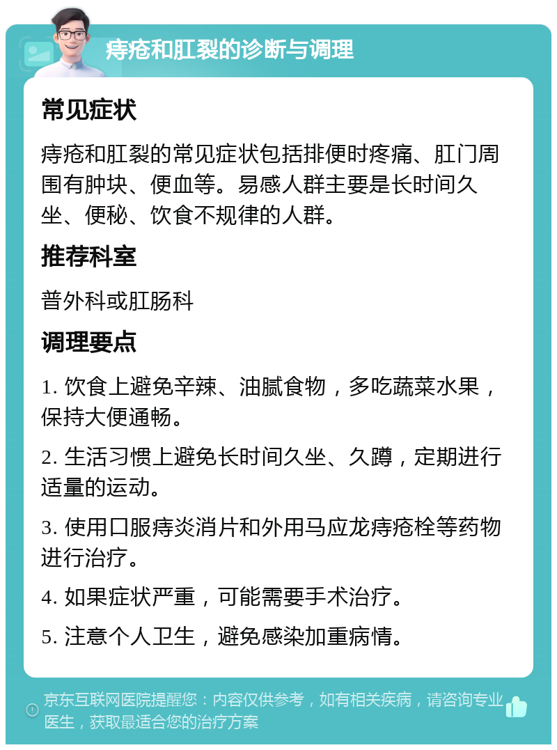 痔疮和肛裂的诊断与调理 常见症状 痔疮和肛裂的常见症状包括排便时疼痛、肛门周围有肿块、便血等。易感人群主要是长时间久坐、便秘、饮食不规律的人群。 推荐科室 普外科或肛肠科 调理要点 1. 饮食上避免辛辣、油腻食物，多吃蔬菜水果，保持大便通畅。 2. 生活习惯上避免长时间久坐、久蹲，定期进行适量的运动。 3. 使用口服痔炎消片和外用马应龙痔疮栓等药物进行治疗。 4. 如果症状严重，可能需要手术治疗。 5. 注意个人卫生，避免感染加重病情。