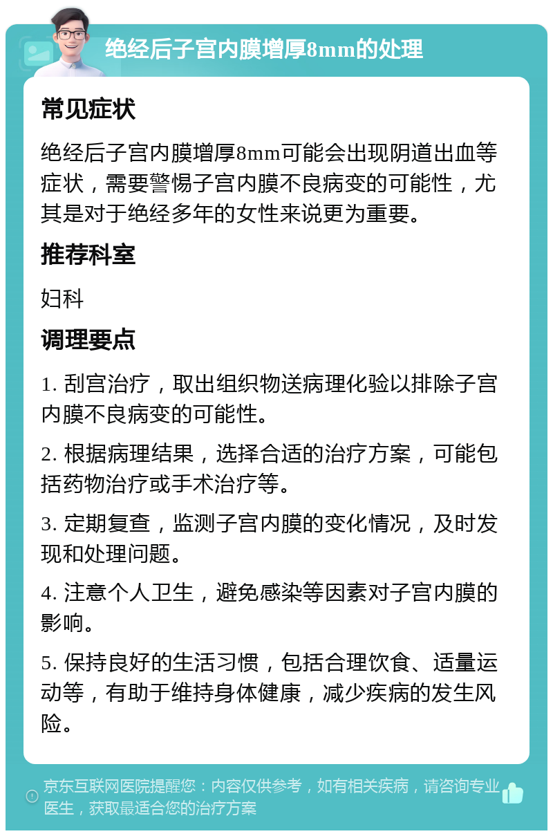 绝经后子宫内膜增厚8mm的处理 常见症状 绝经后子宫内膜增厚8mm可能会出现阴道出血等症状，需要警惕子宫内膜不良病变的可能性，尤其是对于绝经多年的女性来说更为重要。 推荐科室 妇科 调理要点 1. 刮宫治疗，取出组织物送病理化验以排除子宫内膜不良病变的可能性。 2. 根据病理结果，选择合适的治疗方案，可能包括药物治疗或手术治疗等。 3. 定期复查，监测子宫内膜的变化情况，及时发现和处理问题。 4. 注意个人卫生，避免感染等因素对子宫内膜的影响。 5. 保持良好的生活习惯，包括合理饮食、适量运动等，有助于维持身体健康，减少疾病的发生风险。