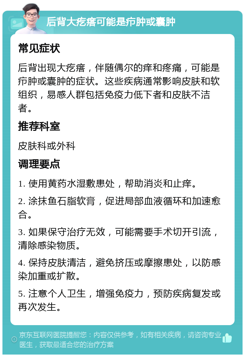 后背大疙瘩可能是疖肿或囊肿 常见症状 后背出现大疙瘩，伴随偶尔的痒和疼痛，可能是疖肿或囊肿的症状。这些疾病通常影响皮肤和软组织，易感人群包括免疫力低下者和皮肤不洁者。 推荐科室 皮肤科或外科 调理要点 1. 使用黄药水湿敷患处，帮助消炎和止痒。 2. 涂抹鱼石脂软膏，促进局部血液循环和加速愈合。 3. 如果保守治疗无效，可能需要手术切开引流，清除感染物质。 4. 保持皮肤清洁，避免挤压或摩擦患处，以防感染加重或扩散。 5. 注意个人卫生，增强免疫力，预防疾病复发或再次发生。