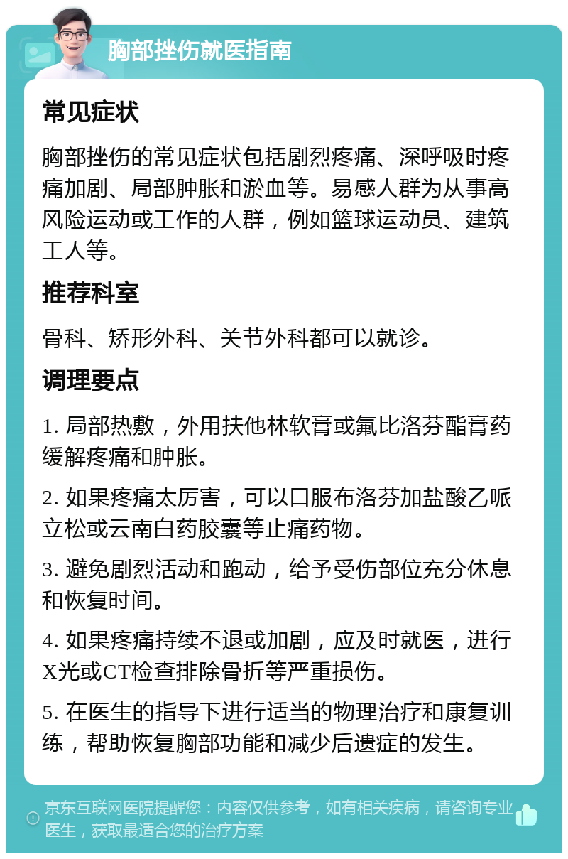 胸部挫伤就医指南 常见症状 胸部挫伤的常见症状包括剧烈疼痛、深呼吸时疼痛加剧、局部肿胀和淤血等。易感人群为从事高风险运动或工作的人群，例如篮球运动员、建筑工人等。 推荐科室 骨科、矫形外科、关节外科都可以就诊。 调理要点 1. 局部热敷，外用扶他林软膏或氟比洛芬酯膏药缓解疼痛和肿胀。 2. 如果疼痛太厉害，可以口服布洛芬加盐酸乙哌立松或云南白药胶囊等止痛药物。 3. 避免剧烈活动和跑动，给予受伤部位充分休息和恢复时间。 4. 如果疼痛持续不退或加剧，应及时就医，进行X光或CT检查排除骨折等严重损伤。 5. 在医生的指导下进行适当的物理治疗和康复训练，帮助恢复胸部功能和减少后遗症的发生。