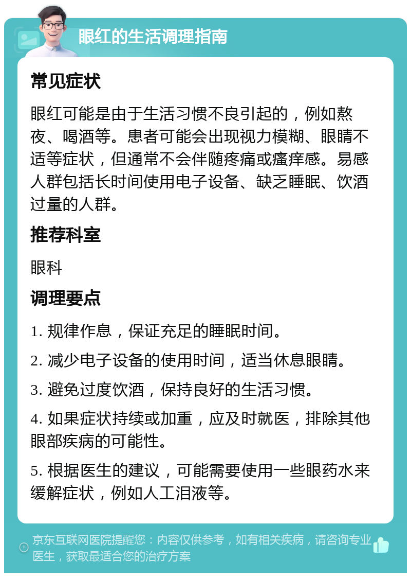 眼红的生活调理指南 常见症状 眼红可能是由于生活习惯不良引起的，例如熬夜、喝酒等。患者可能会出现视力模糊、眼睛不适等症状，但通常不会伴随疼痛或瘙痒感。易感人群包括长时间使用电子设备、缺乏睡眠、饮酒过量的人群。 推荐科室 眼科 调理要点 1. 规律作息，保证充足的睡眠时间。 2. 减少电子设备的使用时间，适当休息眼睛。 3. 避免过度饮酒，保持良好的生活习惯。 4. 如果症状持续或加重，应及时就医，排除其他眼部疾病的可能性。 5. 根据医生的建议，可能需要使用一些眼药水来缓解症状，例如人工泪液等。