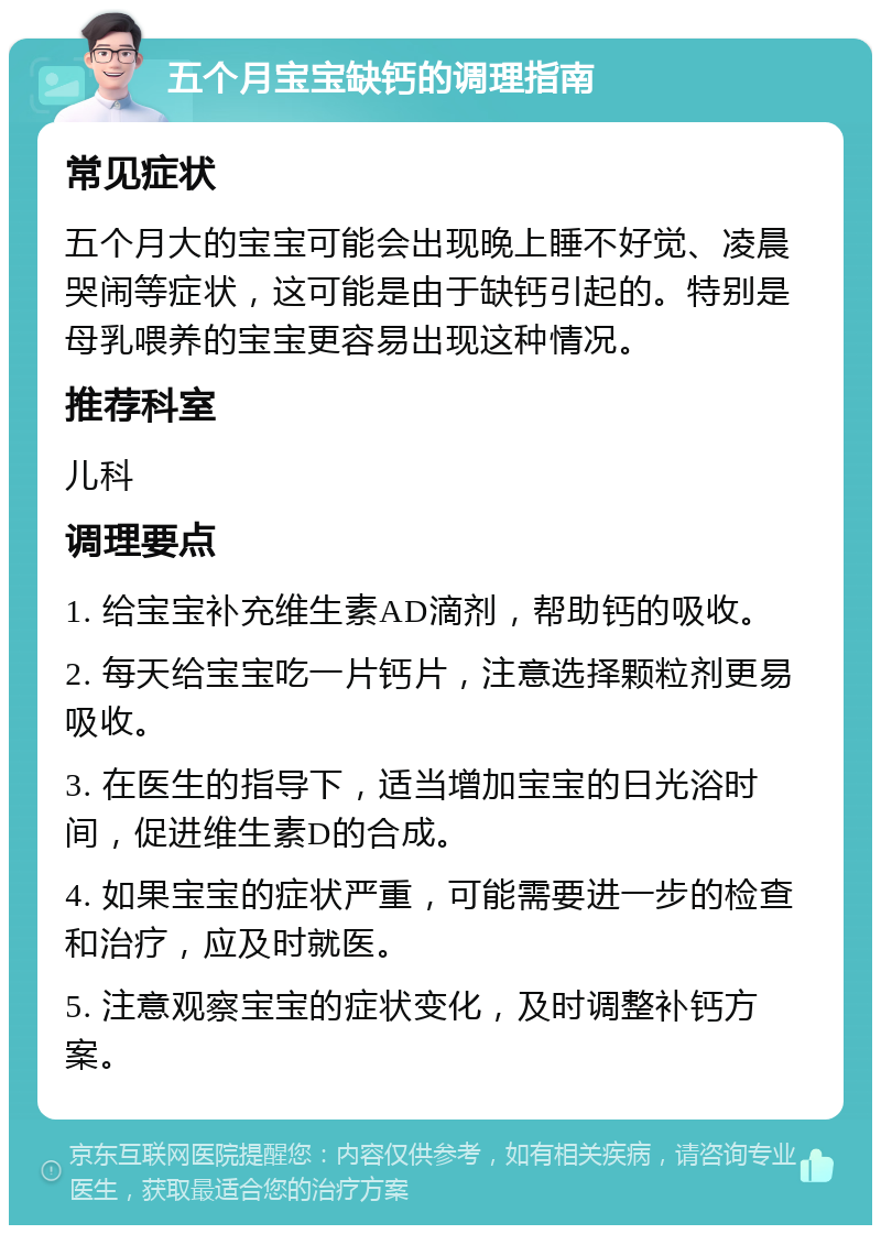 五个月宝宝缺钙的调理指南 常见症状 五个月大的宝宝可能会出现晚上睡不好觉、凌晨哭闹等症状，这可能是由于缺钙引起的。特别是母乳喂养的宝宝更容易出现这种情况。 推荐科室 儿科 调理要点 1. 给宝宝补充维生素AD滴剂，帮助钙的吸收。 2. 每天给宝宝吃一片钙片，注意选择颗粒剂更易吸收。 3. 在医生的指导下，适当增加宝宝的日光浴时间，促进维生素D的合成。 4. 如果宝宝的症状严重，可能需要进一步的检查和治疗，应及时就医。 5. 注意观察宝宝的症状变化，及时调整补钙方案。