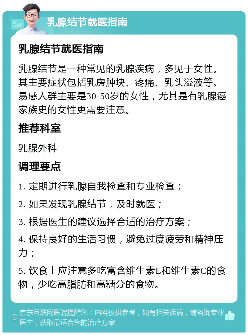 乳腺结节就医指南 乳腺结节就医指南 乳腺结节是一种常见的乳腺疾病，多见于女性。其主要症状包括乳房肿块、疼痛、乳头溢液等。易感人群主要是30-50岁的女性，尤其是有乳腺癌家族史的女性更需要注意。 推荐科室 乳腺外科 调理要点 1. 定期进行乳腺自我检查和专业检查； 2. 如果发现乳腺结节，及时就医； 3. 根据医生的建议选择合适的治疗方案； 4. 保持良好的生活习惯，避免过度疲劳和精神压力； 5. 饮食上应注意多吃富含维生素E和维生素C的食物，少吃高脂肪和高糖分的食物。