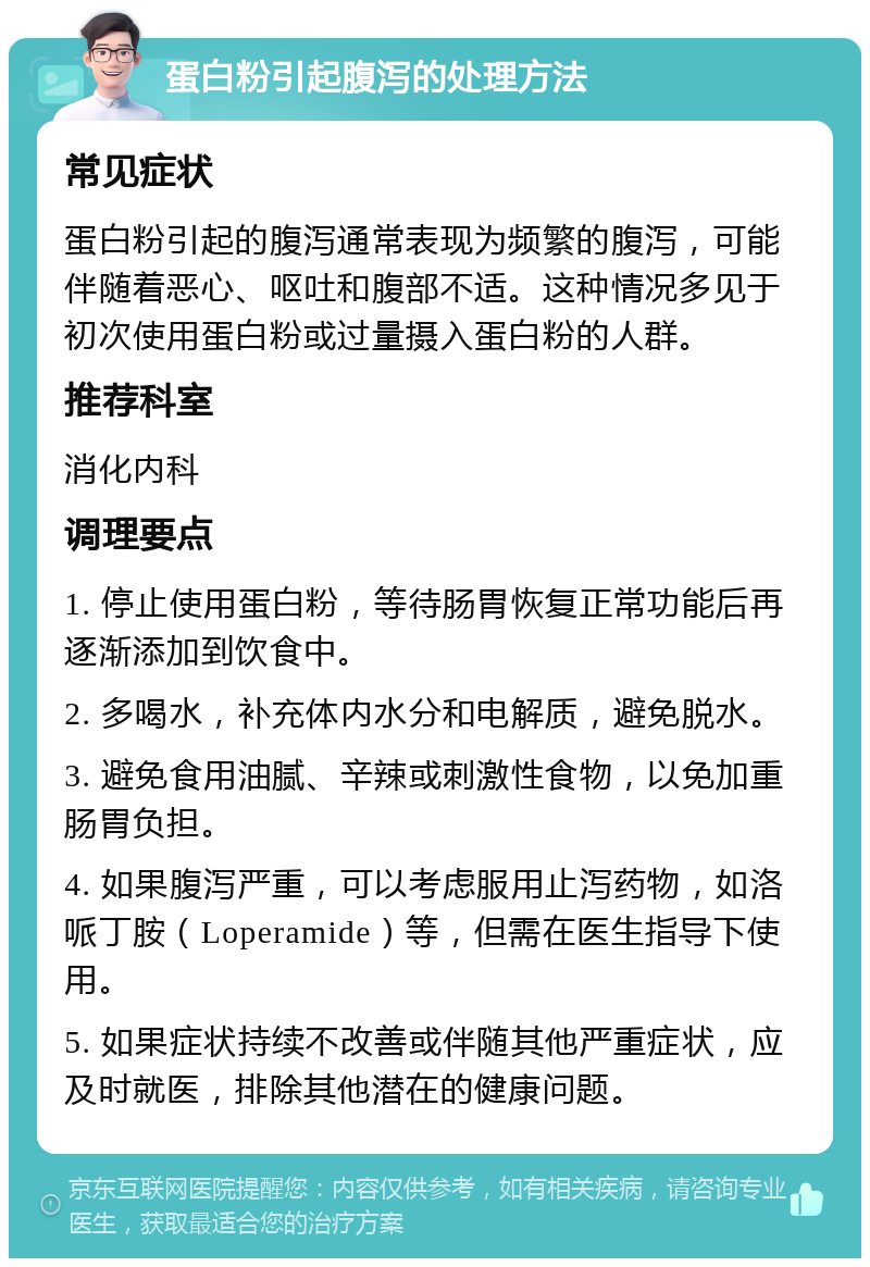 蛋白粉引起腹泻的处理方法 常见症状 蛋白粉引起的腹泻通常表现为频繁的腹泻，可能伴随着恶心、呕吐和腹部不适。这种情况多见于初次使用蛋白粉或过量摄入蛋白粉的人群。 推荐科室 消化内科 调理要点 1. 停止使用蛋白粉，等待肠胃恢复正常功能后再逐渐添加到饮食中。 2. 多喝水，补充体内水分和电解质，避免脱水。 3. 避免食用油腻、辛辣或刺激性食物，以免加重肠胃负担。 4. 如果腹泻严重，可以考虑服用止泻药物，如洛哌丁胺（Loperamide）等，但需在医生指导下使用。 5. 如果症状持续不改善或伴随其他严重症状，应及时就医，排除其他潜在的健康问题。