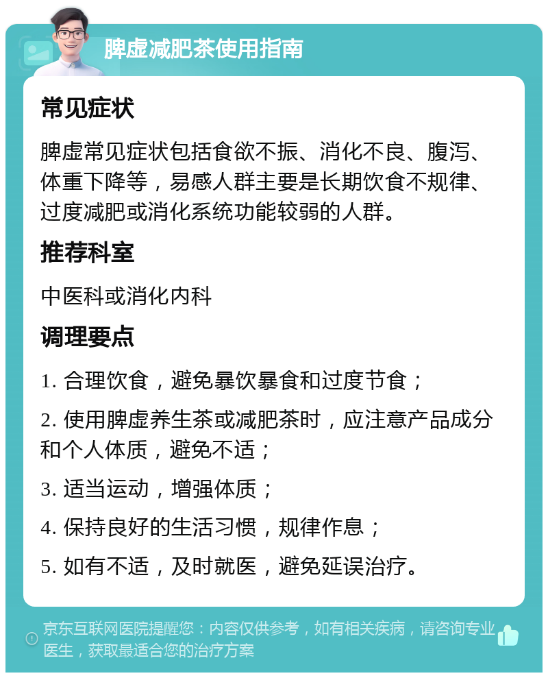 脾虚减肥茶使用指南 常见症状 脾虚常见症状包括食欲不振、消化不良、腹泻、体重下降等，易感人群主要是长期饮食不规律、过度减肥或消化系统功能较弱的人群。 推荐科室 中医科或消化内科 调理要点 1. 合理饮食，避免暴饮暴食和过度节食； 2. 使用脾虚养生茶或减肥茶时，应注意产品成分和个人体质，避免不适； 3. 适当运动，增强体质； 4. 保持良好的生活习惯，规律作息； 5. 如有不适，及时就医，避免延误治疗。