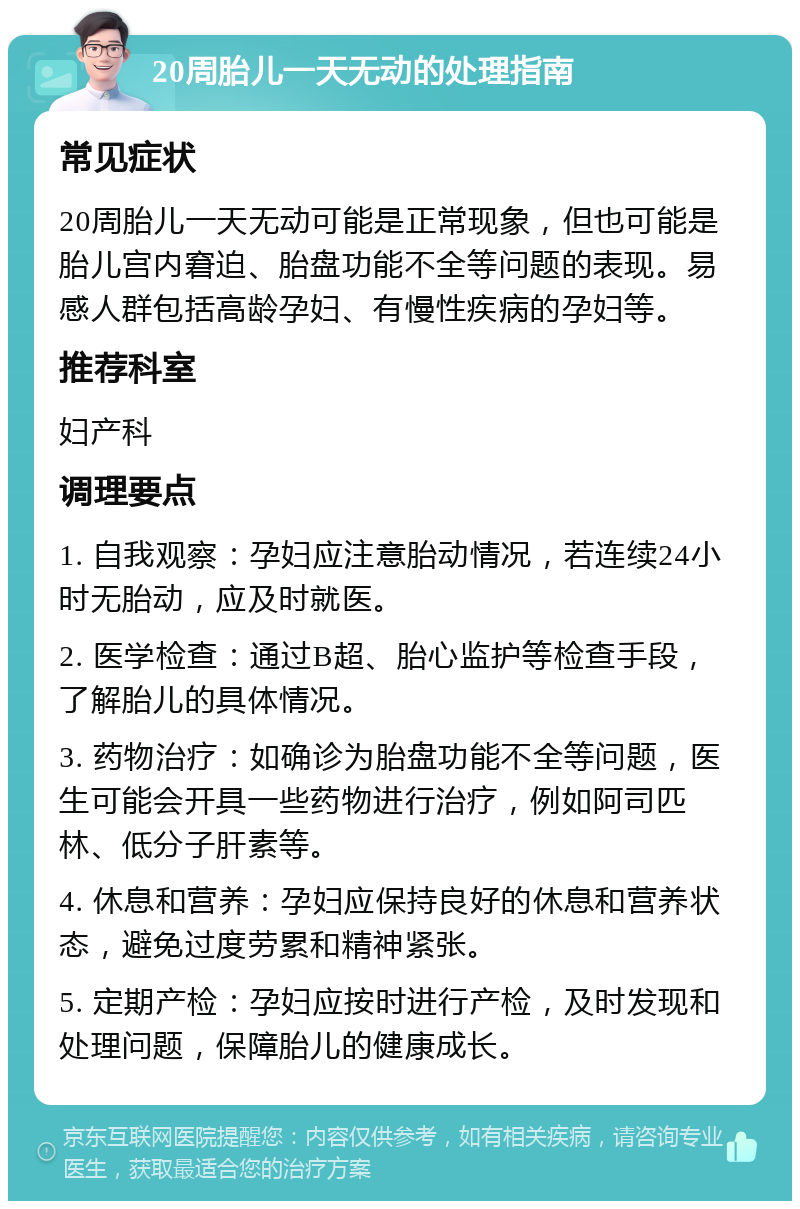 20周胎儿一天无动的处理指南 常见症状 20周胎儿一天无动可能是正常现象，但也可能是胎儿宫内窘迫、胎盘功能不全等问题的表现。易感人群包括高龄孕妇、有慢性疾病的孕妇等。 推荐科室 妇产科 调理要点 1. 自我观察：孕妇应注意胎动情况，若连续24小时无胎动，应及时就医。 2. 医学检查：通过B超、胎心监护等检查手段，了解胎儿的具体情况。 3. 药物治疗：如确诊为胎盘功能不全等问题，医生可能会开具一些药物进行治疗，例如阿司匹林、低分子肝素等。 4. 休息和营养：孕妇应保持良好的休息和营养状态，避免过度劳累和精神紧张。 5. 定期产检：孕妇应按时进行产检，及时发现和处理问题，保障胎儿的健康成长。