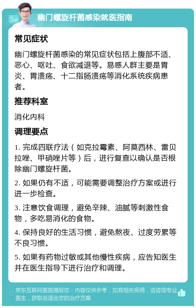 幽门螺旋杆菌感染就医指南 常见症状 幽门螺旋杆菌感染的常见症状包括上腹部不适、恶心、呕吐、食欲减退等。易感人群主要是胃炎、胃溃疡、十二指肠溃疡等消化系统疾病患者。 推荐科室 消化内科 调理要点 1. 完成四联疗法（如克拉霉素、阿莫西林、雷贝拉唑、甲硝唑片等）后，进行复查以确认是否根除幽门螺旋杆菌。 2. 如果仍有不适，可能需要调整治疗方案或进行进一步检查。 3. 注意饮食调理，避免辛辣、油腻等刺激性食物，多吃易消化的食物。 4. 保持良好的生活习惯，避免熬夜、过度劳累等不良习惯。 5. 如果有药物过敏或其他慢性疾病，应告知医生并在医生指导下进行治疗和调理。