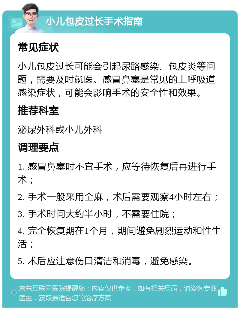 小儿包皮过长手术指南 常见症状 小儿包皮过长可能会引起尿路感染、包皮炎等问题，需要及时就医。感冒鼻塞是常见的上呼吸道感染症状，可能会影响手术的安全性和效果。 推荐科室 泌尿外科或小儿外科 调理要点 1. 感冒鼻塞时不宜手术，应等待恢复后再进行手术； 2. 手术一般采用全麻，术后需要观察4小时左右； 3. 手术时间大约半小时，不需要住院； 4. 完全恢复期在1个月，期间避免剧烈运动和性生活； 5. 术后应注意伤口清洁和消毒，避免感染。