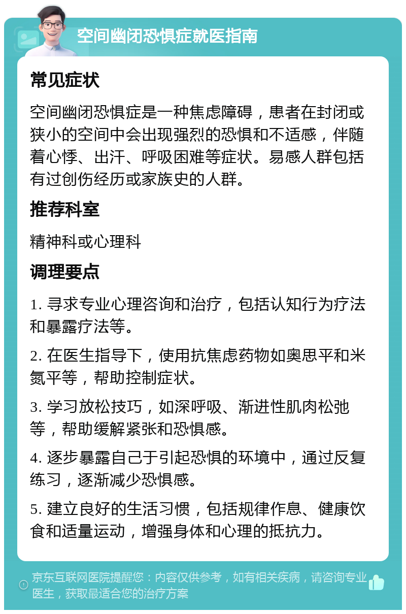 空间幽闭恐惧症就医指南 常见症状 空间幽闭恐惧症是一种焦虑障碍，患者在封闭或狭小的空间中会出现强烈的恐惧和不适感，伴随着心悸、出汗、呼吸困难等症状。易感人群包括有过创伤经历或家族史的人群。 推荐科室 精神科或心理科 调理要点 1. 寻求专业心理咨询和治疗，包括认知行为疗法和暴露疗法等。 2. 在医生指导下，使用抗焦虑药物如奥思平和米氮平等，帮助控制症状。 3. 学习放松技巧，如深呼吸、渐进性肌肉松弛等，帮助缓解紧张和恐惧感。 4. 逐步暴露自己于引起恐惧的环境中，通过反复练习，逐渐减少恐惧感。 5. 建立良好的生活习惯，包括规律作息、健康饮食和适量运动，增强身体和心理的抵抗力。