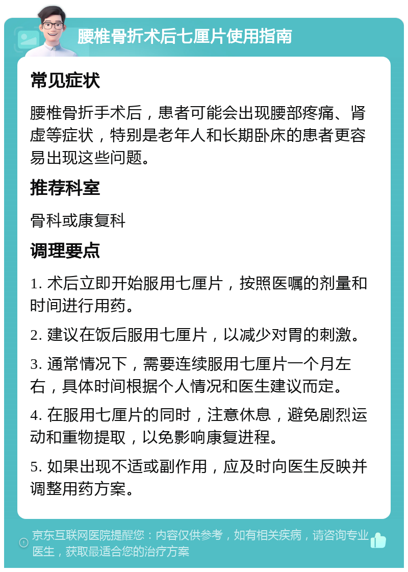 腰椎骨折术后七厘片使用指南 常见症状 腰椎骨折手术后，患者可能会出现腰部疼痛、肾虚等症状，特别是老年人和长期卧床的患者更容易出现这些问题。 推荐科室 骨科或康复科 调理要点 1. 术后立即开始服用七厘片，按照医嘱的剂量和时间进行用药。 2. 建议在饭后服用七厘片，以减少对胃的刺激。 3. 通常情况下，需要连续服用七厘片一个月左右，具体时间根据个人情况和医生建议而定。 4. 在服用七厘片的同时，注意休息，避免剧烈运动和重物提取，以免影响康复进程。 5. 如果出现不适或副作用，应及时向医生反映并调整用药方案。