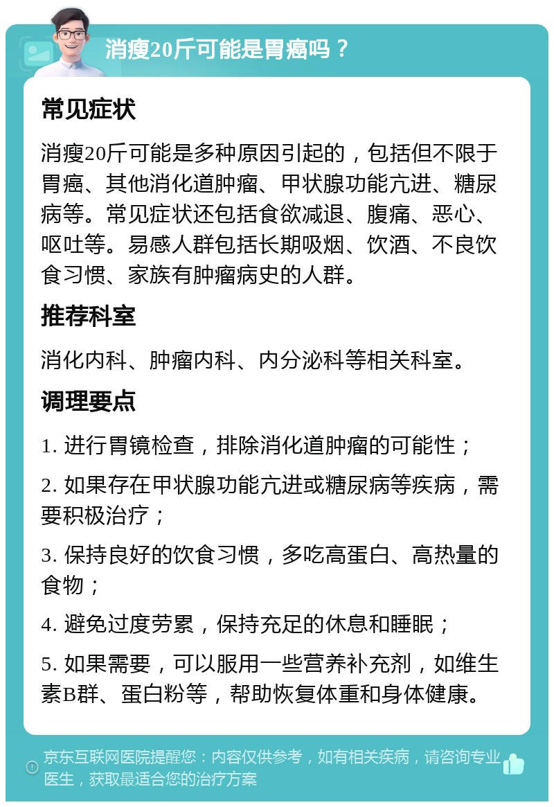 消瘦20斤可能是胃癌吗？ 常见症状 消瘦20斤可能是多种原因引起的，包括但不限于胃癌、其他消化道肿瘤、甲状腺功能亢进、糖尿病等。常见症状还包括食欲减退、腹痛、恶心、呕吐等。易感人群包括长期吸烟、饮酒、不良饮食习惯、家族有肿瘤病史的人群。 推荐科室 消化内科、肿瘤内科、内分泌科等相关科室。 调理要点 1. 进行胃镜检查，排除消化道肿瘤的可能性； 2. 如果存在甲状腺功能亢进或糖尿病等疾病，需要积极治疗； 3. 保持良好的饮食习惯，多吃高蛋白、高热量的食物； 4. 避免过度劳累，保持充足的休息和睡眠； 5. 如果需要，可以服用一些营养补充剂，如维生素B群、蛋白粉等，帮助恢复体重和身体健康。