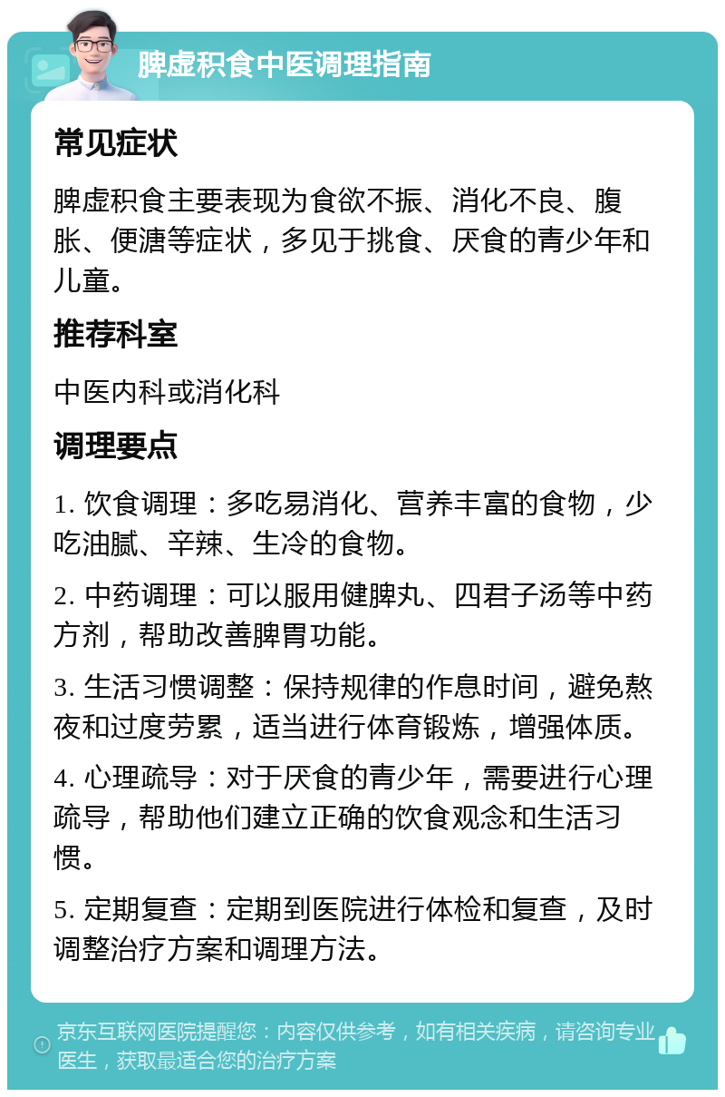 脾虚积食中医调理指南 常见症状 脾虚积食主要表现为食欲不振、消化不良、腹胀、便溏等症状，多见于挑食、厌食的青少年和儿童。 推荐科室 中医内科或消化科 调理要点 1. 饮食调理：多吃易消化、营养丰富的食物，少吃油腻、辛辣、生冷的食物。 2. 中药调理：可以服用健脾丸、四君子汤等中药方剂，帮助改善脾胃功能。 3. 生活习惯调整：保持规律的作息时间，避免熬夜和过度劳累，适当进行体育锻炼，增强体质。 4. 心理疏导：对于厌食的青少年，需要进行心理疏导，帮助他们建立正确的饮食观念和生活习惯。 5. 定期复查：定期到医院进行体检和复查，及时调整治疗方案和调理方法。