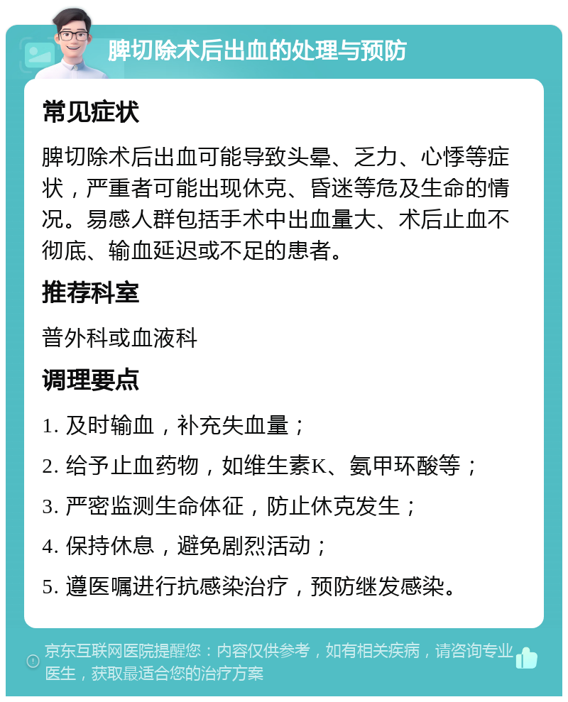 脾切除术后出血的处理与预防 常见症状 脾切除术后出血可能导致头晕、乏力、心悸等症状，严重者可能出现休克、昏迷等危及生命的情况。易感人群包括手术中出血量大、术后止血不彻底、输血延迟或不足的患者。 推荐科室 普外科或血液科 调理要点 1. 及时输血，补充失血量； 2. 给予止血药物，如维生素K、氨甲环酸等； 3. 严密监测生命体征，防止休克发生； 4. 保持休息，避免剧烈活动； 5. 遵医嘱进行抗感染治疗，预防继发感染。