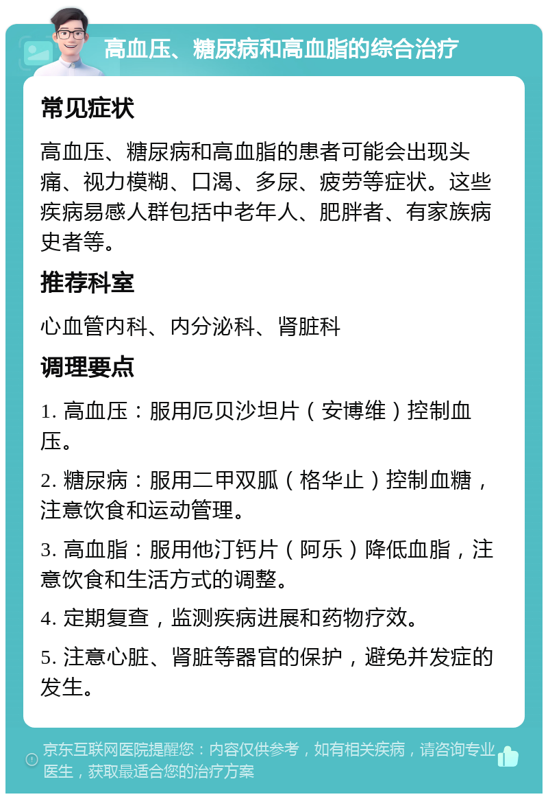 高血压、糖尿病和高血脂的综合治疗 常见症状 高血压、糖尿病和高血脂的患者可能会出现头痛、视力模糊、口渴、多尿、疲劳等症状。这些疾病易感人群包括中老年人、肥胖者、有家族病史者等。 推荐科室 心血管内科、内分泌科、肾脏科 调理要点 1. 高血压：服用厄贝沙坦片（安博维）控制血压。 2. 糖尿病：服用二甲双胍（格华止）控制血糖，注意饮食和运动管理。 3. 高血脂：服用他汀钙片（阿乐）降低血脂，注意饮食和生活方式的调整。 4. 定期复查，监测疾病进展和药物疗效。 5. 注意心脏、肾脏等器官的保护，避免并发症的发生。