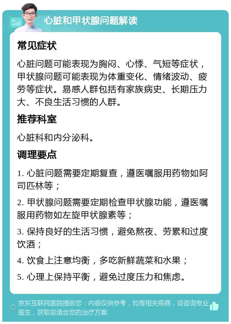 心脏和甲状腺问题解读 常见症状 心脏问题可能表现为胸闷、心悸、气短等症状，甲状腺问题可能表现为体重变化、情绪波动、疲劳等症状。易感人群包括有家族病史、长期压力大、不良生活习惯的人群。 推荐科室 心脏科和内分泌科。 调理要点 1. 心脏问题需要定期复查，遵医嘱服用药物如阿司匹林等； 2. 甲状腺问题需要定期检查甲状腺功能，遵医嘱服用药物如左旋甲状腺素等； 3. 保持良好的生活习惯，避免熬夜、劳累和过度饮酒； 4. 饮食上注意均衡，多吃新鲜蔬菜和水果； 5. 心理上保持平衡，避免过度压力和焦虑。