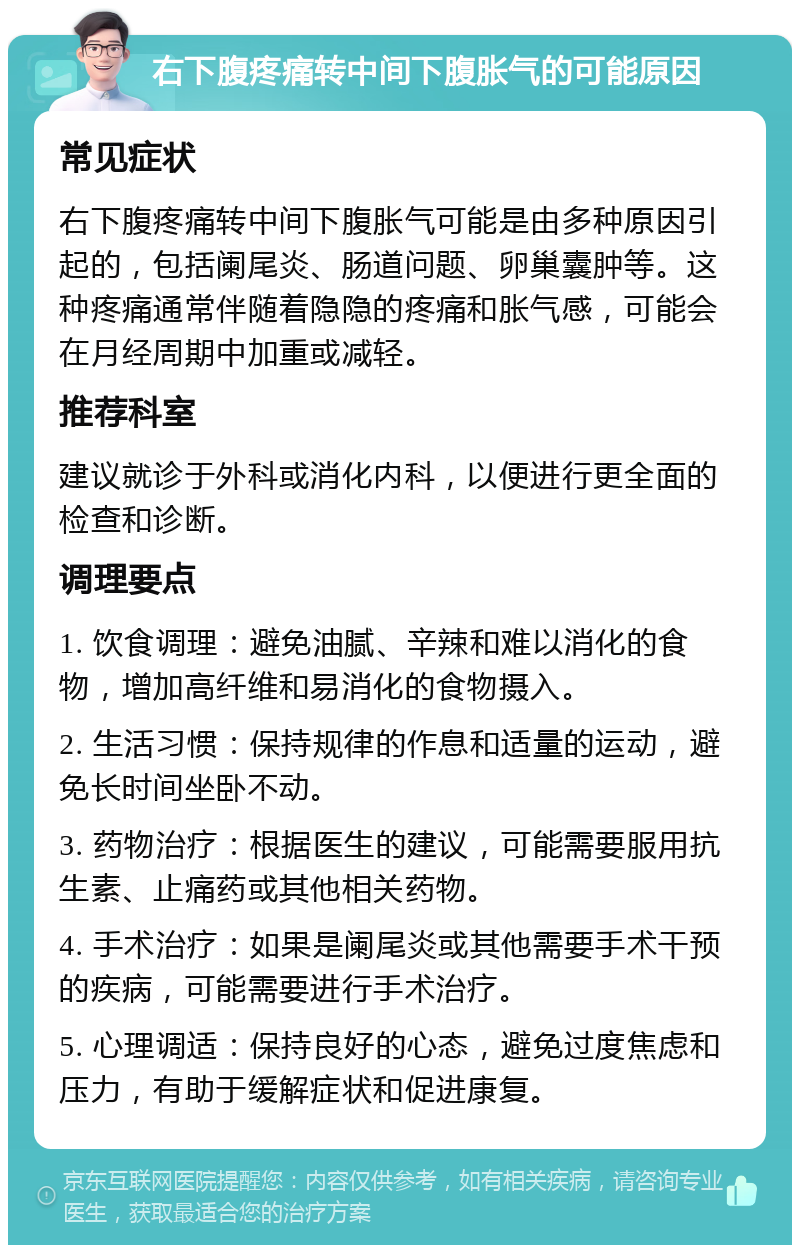 右下腹疼痛转中间下腹胀气的可能原因 常见症状 右下腹疼痛转中间下腹胀气可能是由多种原因引起的，包括阑尾炎、肠道问题、卵巢囊肿等。这种疼痛通常伴随着隐隐的疼痛和胀气感，可能会在月经周期中加重或减轻。 推荐科室 建议就诊于外科或消化内科，以便进行更全面的检查和诊断。 调理要点 1. 饮食调理：避免油腻、辛辣和难以消化的食物，增加高纤维和易消化的食物摄入。 2. 生活习惯：保持规律的作息和适量的运动，避免长时间坐卧不动。 3. 药物治疗：根据医生的建议，可能需要服用抗生素、止痛药或其他相关药物。 4. 手术治疗：如果是阑尾炎或其他需要手术干预的疾病，可能需要进行手术治疗。 5. 心理调适：保持良好的心态，避免过度焦虑和压力，有助于缓解症状和促进康复。