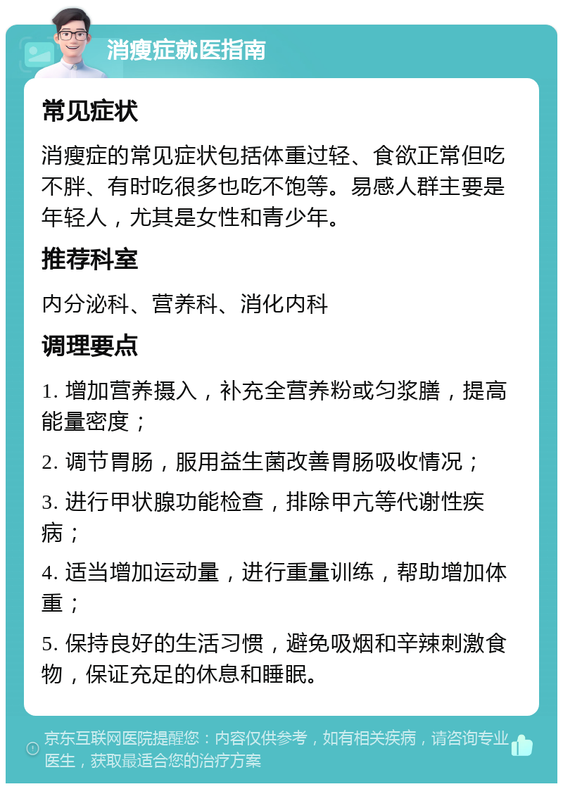 消瘦症就医指南 常见症状 消瘦症的常见症状包括体重过轻、食欲正常但吃不胖、有时吃很多也吃不饱等。易感人群主要是年轻人，尤其是女性和青少年。 推荐科室 内分泌科、营养科、消化内科 调理要点 1. 增加营养摄入，补充全营养粉或匀浆膳，提高能量密度； 2. 调节胃肠，服用益生菌改善胃肠吸收情况； 3. 进行甲状腺功能检查，排除甲亢等代谢性疾病； 4. 适当增加运动量，进行重量训练，帮助增加体重； 5. 保持良好的生活习惯，避免吸烟和辛辣刺激食物，保证充足的休息和睡眠。