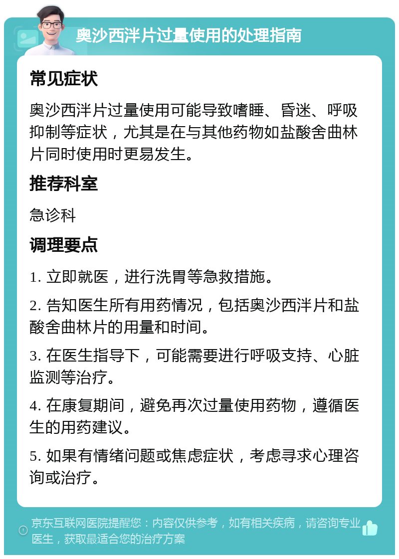 奥沙西泮片过量使用的处理指南 常见症状 奥沙西泮片过量使用可能导致嗜睡、昏迷、呼吸抑制等症状，尤其是在与其他药物如盐酸舍曲林片同时使用时更易发生。 推荐科室 急诊科 调理要点 1. 立即就医，进行洗胃等急救措施。 2. 告知医生所有用药情况，包括奥沙西泮片和盐酸舍曲林片的用量和时间。 3. 在医生指导下，可能需要进行呼吸支持、心脏监测等治疗。 4. 在康复期间，避免再次过量使用药物，遵循医生的用药建议。 5. 如果有情绪问题或焦虑症状，考虑寻求心理咨询或治疗。