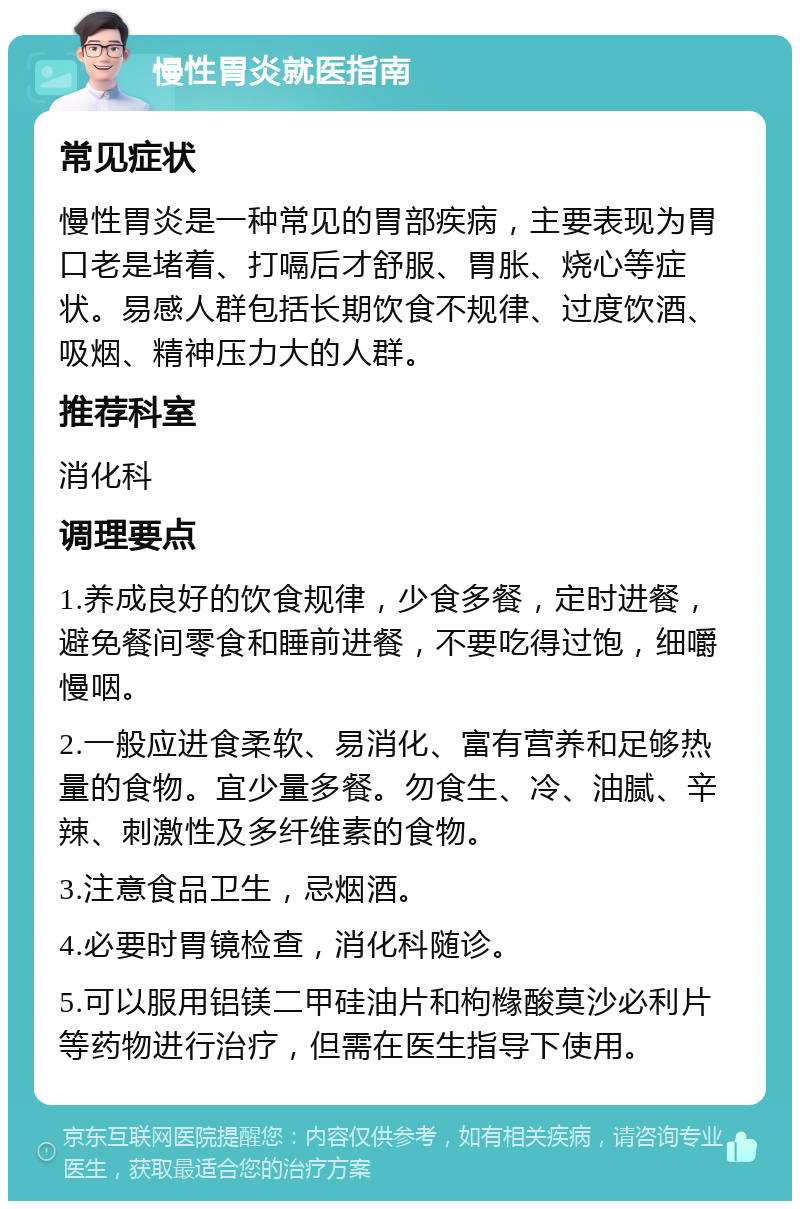 慢性胃炎就医指南 常见症状 慢性胃炎是一种常见的胃部疾病，主要表现为胃口老是堵着、打嗝后才舒服、胃胀、烧心等症状。易感人群包括长期饮食不规律、过度饮酒、吸烟、精神压力大的人群。 推荐科室 消化科 调理要点 1.养成良好的饮食规律，少食多餐，定时进餐，避免餐间零食和睡前进餐，不要吃得过饱，细嚼慢咽。 2.一般应进食柔软、易消化、富有营养和足够热量的食物。宜少量多餐。勿食生、冷、油腻、辛辣、刺激性及多纤维素的食物。 3.注意食品卫生，忌烟酒。 4.必要时胃镜检查，消化科随诊。 5.可以服用铝镁二甲硅油片和枸橼酸莫沙必利片等药物进行治疗，但需在医生指导下使用。