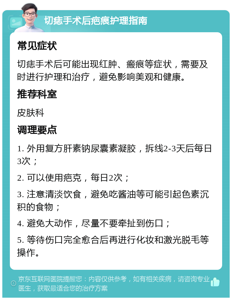 切痣手术后疤痕护理指南 常见症状 切痣手术后可能出现红肿、瘢痕等症状，需要及时进行护理和治疗，避免影响美观和健康。 推荐科室 皮肤科 调理要点 1. 外用复方肝素钠尿囊素凝胶，拆线2-3天后每日3次； 2. 可以使用疤克，每日2次； 3. 注意清淡饮食，避免吃酱油等可能引起色素沉积的食物； 4. 避免大动作，尽量不要牵扯到伤口； 5. 等待伤口完全愈合后再进行化妆和激光脱毛等操作。