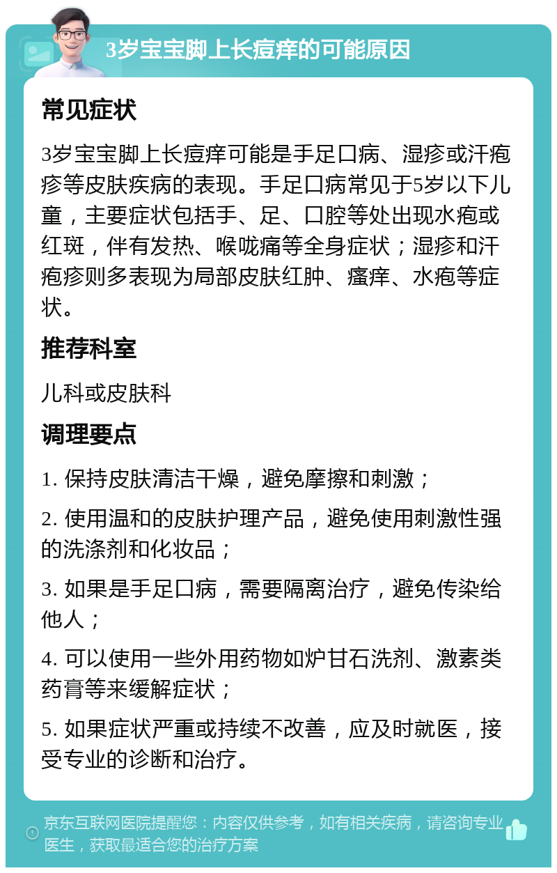 3岁宝宝脚上长痘痒的可能原因 常见症状 3岁宝宝脚上长痘痒可能是手足口病、湿疹或汗疱疹等皮肤疾病的表现。手足口病常见于5岁以下儿童，主要症状包括手、足、口腔等处出现水疱或红斑，伴有发热、喉咙痛等全身症状；湿疹和汗疱疹则多表现为局部皮肤红肿、瘙痒、水疱等症状。 推荐科室 儿科或皮肤科 调理要点 1. 保持皮肤清洁干燥，避免摩擦和刺激； 2. 使用温和的皮肤护理产品，避免使用刺激性强的洗涤剂和化妆品； 3. 如果是手足口病，需要隔离治疗，避免传染给他人； 4. 可以使用一些外用药物如炉甘石洗剂、激素类药膏等来缓解症状； 5. 如果症状严重或持续不改善，应及时就医，接受专业的诊断和治疗。