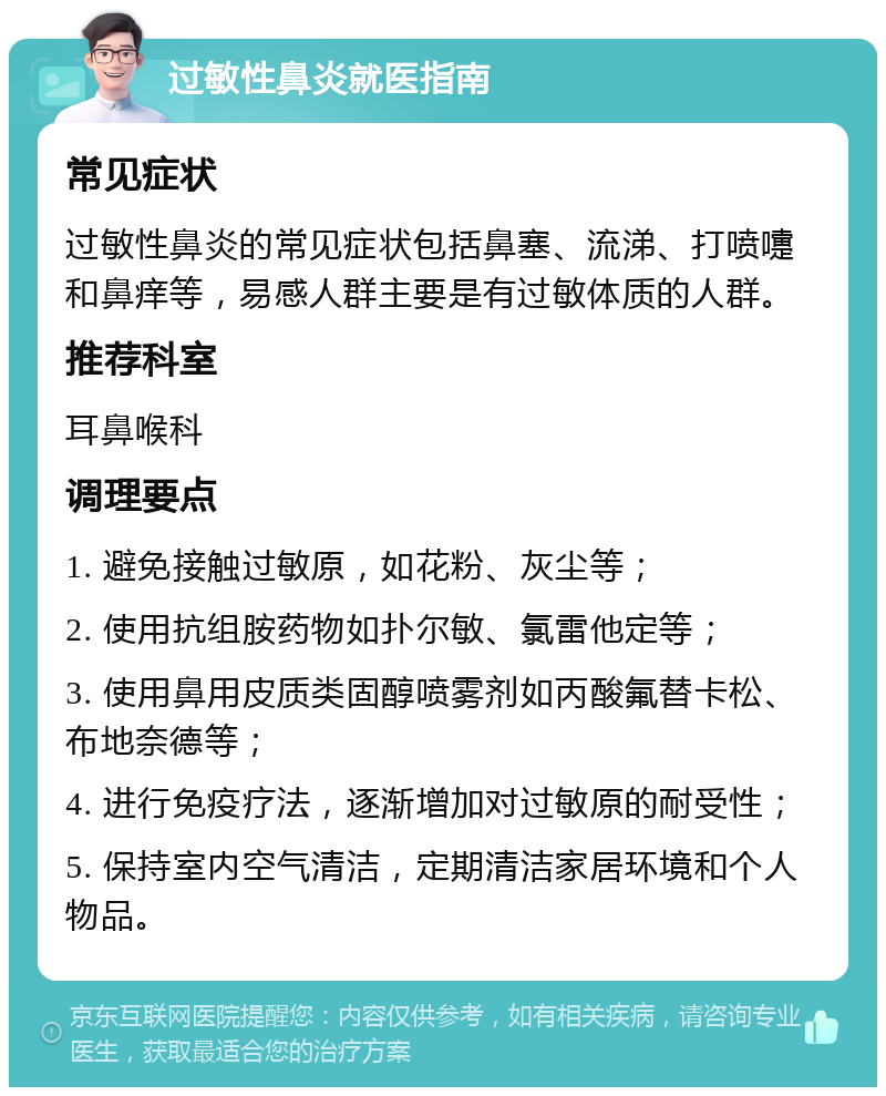 过敏性鼻炎就医指南 常见症状 过敏性鼻炎的常见症状包括鼻塞、流涕、打喷嚏和鼻痒等，易感人群主要是有过敏体质的人群。 推荐科室 耳鼻喉科 调理要点 1. 避免接触过敏原，如花粉、灰尘等； 2. 使用抗组胺药物如扑尔敏、氯雷他定等； 3. 使用鼻用皮质类固醇喷雾剂如丙酸氟替卡松、布地奈德等； 4. 进行免疫疗法，逐渐增加对过敏原的耐受性； 5. 保持室内空气清洁，定期清洁家居环境和个人物品。