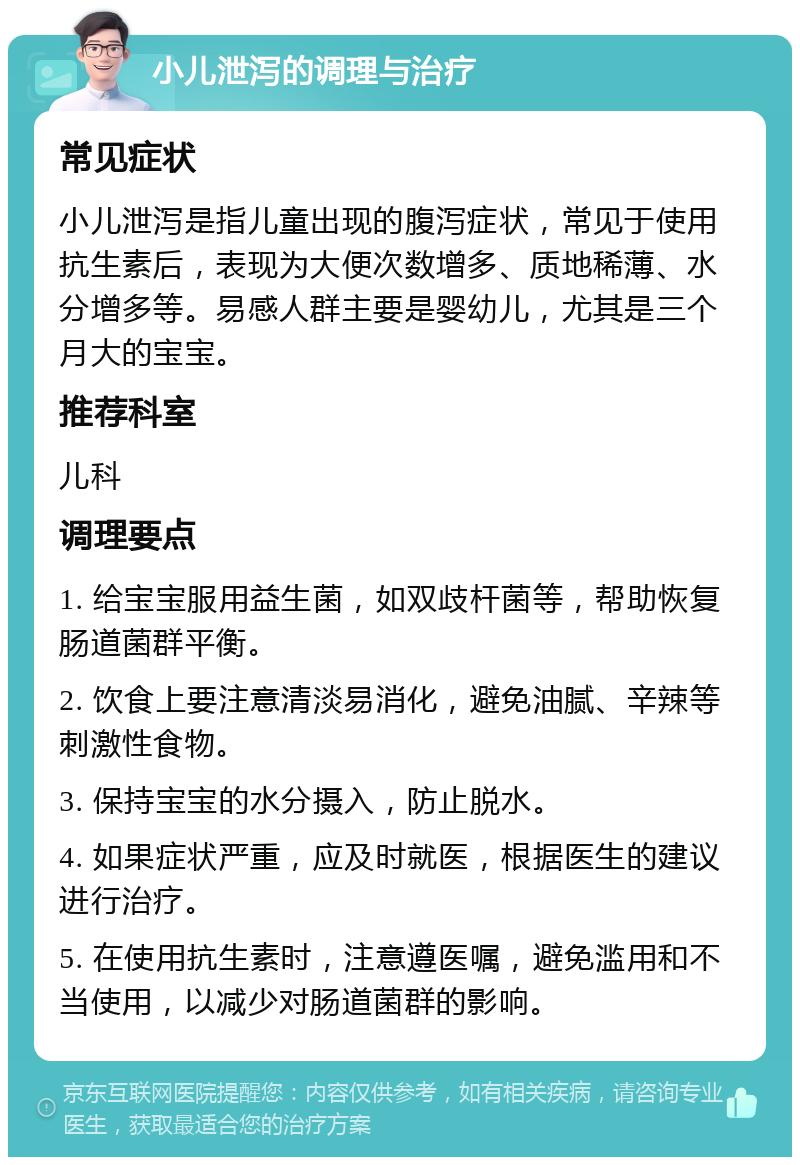 小儿泄泻的调理与治疗 常见症状 小儿泄泻是指儿童出现的腹泻症状，常见于使用抗生素后，表现为大便次数增多、质地稀薄、水分增多等。易感人群主要是婴幼儿，尤其是三个月大的宝宝。 推荐科室 儿科 调理要点 1. 给宝宝服用益生菌，如双歧杆菌等，帮助恢复肠道菌群平衡。 2. 饮食上要注意清淡易消化，避免油腻、辛辣等刺激性食物。 3. 保持宝宝的水分摄入，防止脱水。 4. 如果症状严重，应及时就医，根据医生的建议进行治疗。 5. 在使用抗生素时，注意遵医嘱，避免滥用和不当使用，以减少对肠道菌群的影响。