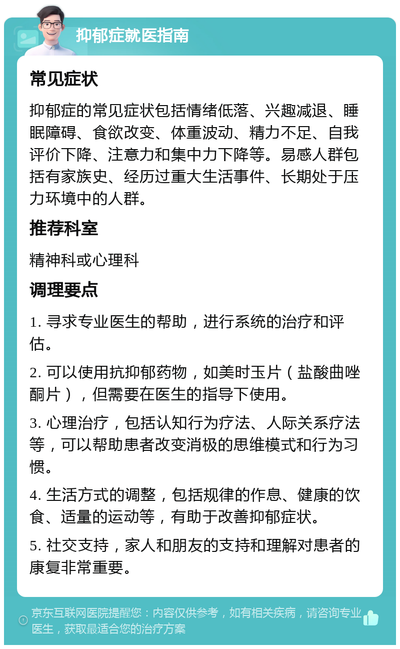 抑郁症就医指南 常见症状 抑郁症的常见症状包括情绪低落、兴趣减退、睡眠障碍、食欲改变、体重波动、精力不足、自我评价下降、注意力和集中力下降等。易感人群包括有家族史、经历过重大生活事件、长期处于压力环境中的人群。 推荐科室 精神科或心理科 调理要点 1. 寻求专业医生的帮助，进行系统的治疗和评估。 2. 可以使用抗抑郁药物，如美时玉片（盐酸曲唑酮片），但需要在医生的指导下使用。 3. 心理治疗，包括认知行为疗法、人际关系疗法等，可以帮助患者改变消极的思维模式和行为习惯。 4. 生活方式的调整，包括规律的作息、健康的饮食、适量的运动等，有助于改善抑郁症状。 5. 社交支持，家人和朋友的支持和理解对患者的康复非常重要。