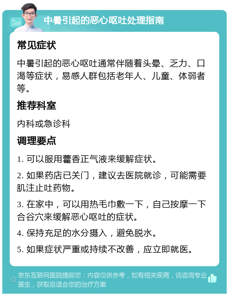 中暑引起的恶心呕吐处理指南 常见症状 中暑引起的恶心呕吐通常伴随着头晕、乏力、口渴等症状，易感人群包括老年人、儿童、体弱者等。 推荐科室 内科或急诊科 调理要点 1. 可以服用藿香正气液来缓解症状。 2. 如果药店已关门，建议去医院就诊，可能需要肌注止吐药物。 3. 在家中，可以用热毛巾敷一下，自己按摩一下合谷穴来缓解恶心呕吐的症状。 4. 保持充足的水分摄入，避免脱水。 5. 如果症状严重或持续不改善，应立即就医。