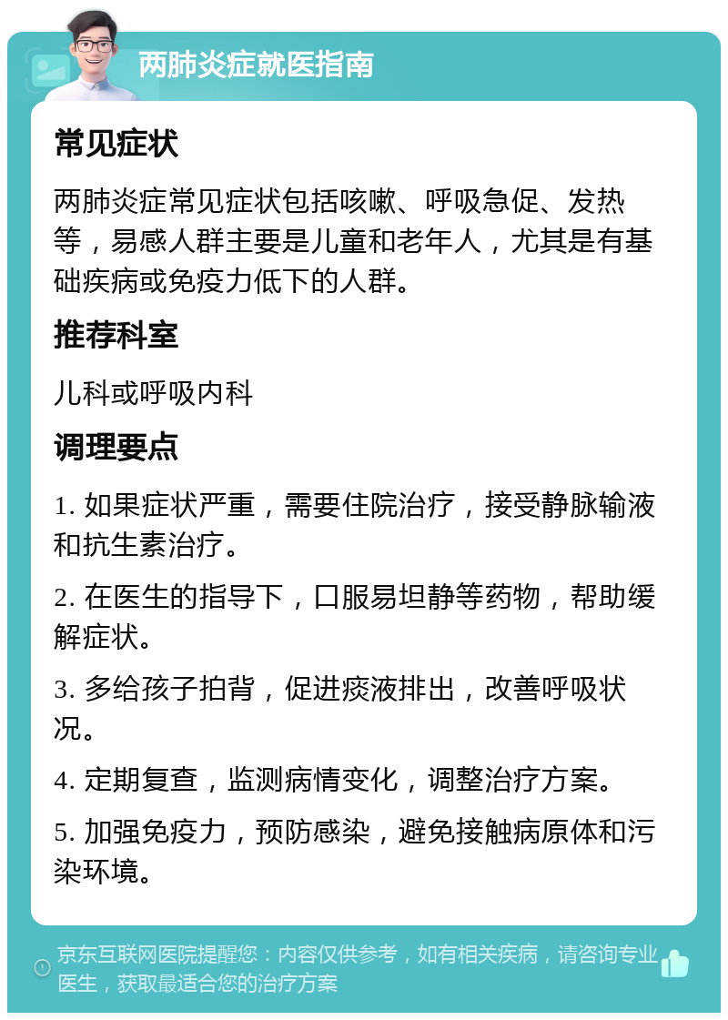 两肺炎症就医指南 常见症状 两肺炎症常见症状包括咳嗽、呼吸急促、发热等，易感人群主要是儿童和老年人，尤其是有基础疾病或免疫力低下的人群。 推荐科室 儿科或呼吸内科 调理要点 1. 如果症状严重，需要住院治疗，接受静脉输液和抗生素治疗。 2. 在医生的指导下，口服易坦静等药物，帮助缓解症状。 3. 多给孩子拍背，促进痰液排出，改善呼吸状况。 4. 定期复查，监测病情变化，调整治疗方案。 5. 加强免疫力，预防感染，避免接触病原体和污染环境。