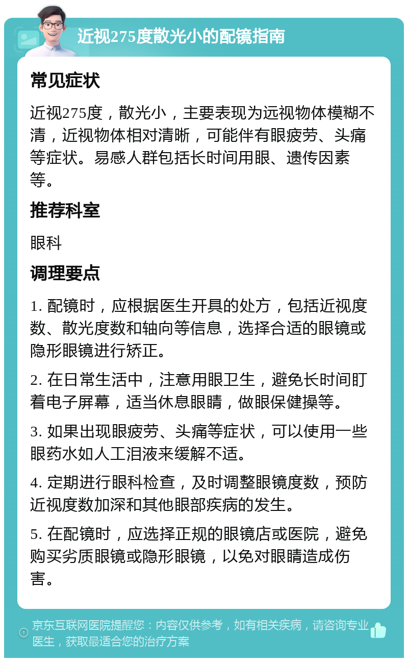 近视275度散光小的配镜指南 常见症状 近视275度，散光小，主要表现为远视物体模糊不清，近视物体相对清晰，可能伴有眼疲劳、头痛等症状。易感人群包括长时间用眼、遗传因素等。 推荐科室 眼科 调理要点 1. 配镜时，应根据医生开具的处方，包括近视度数、散光度数和轴向等信息，选择合适的眼镜或隐形眼镜进行矫正。 2. 在日常生活中，注意用眼卫生，避免长时间盯着电子屏幕，适当休息眼睛，做眼保健操等。 3. 如果出现眼疲劳、头痛等症状，可以使用一些眼药水如人工泪液来缓解不适。 4. 定期进行眼科检查，及时调整眼镜度数，预防近视度数加深和其他眼部疾病的发生。 5. 在配镜时，应选择正规的眼镜店或医院，避免购买劣质眼镜或隐形眼镜，以免对眼睛造成伤害。